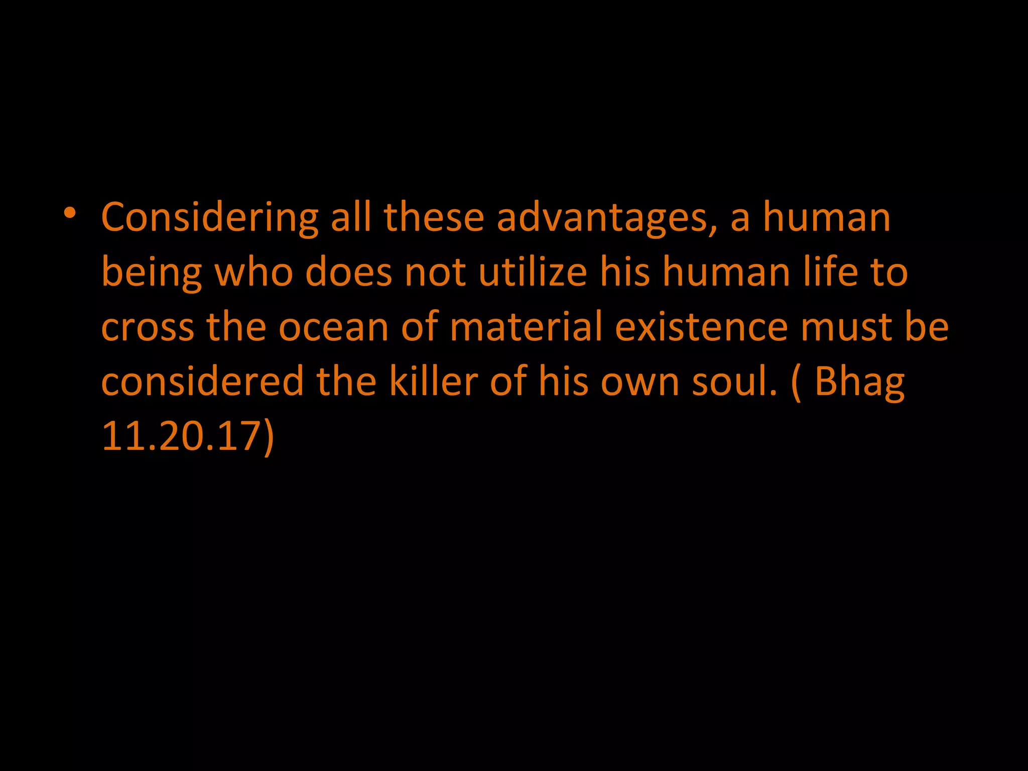 Considering all these advantages, a human being who does not utilize his human life to cross the ocean of material existence must be considered the killer of his own soul. ( Bhag 11.20.17) 