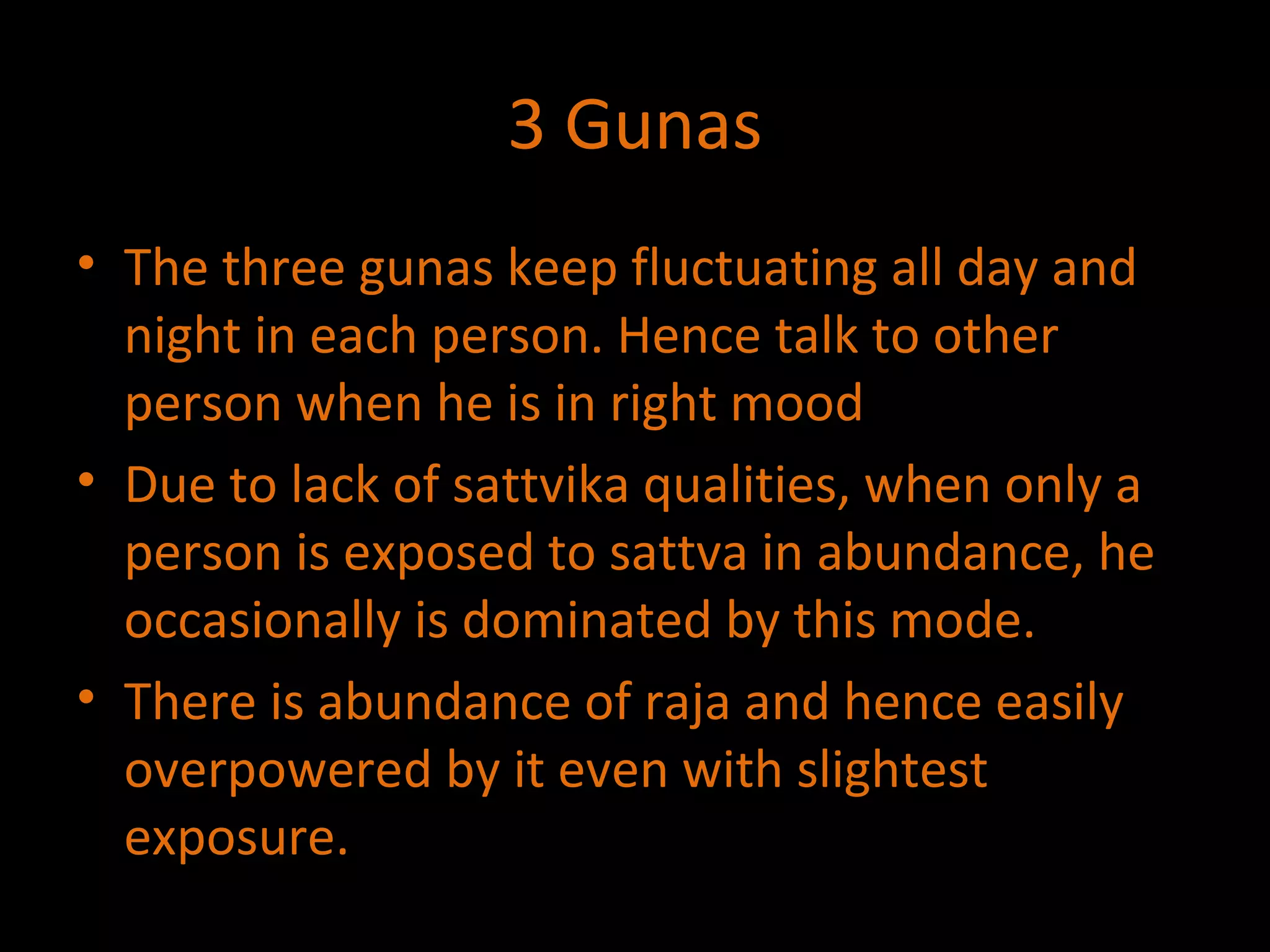 3 Gunas The three gunas keep fluctuating all day and night in each person. Hence talk to other person when he is in right mood Due to lack of sattvika qualities, when only a person is exposed to sattva in abundance, he occasionally is dominated by this mode. There is abundance of raja and hence easily overpowered by it even with slightest exposure. 
