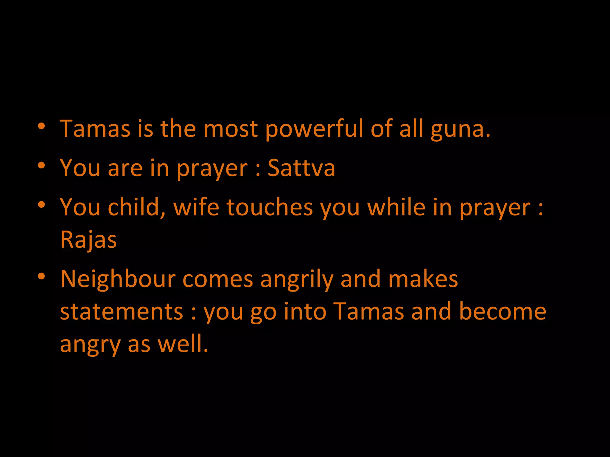 Tamas is the most powerful of all guna. You are in prayer : Sattva You child, wife touches you while in prayer : Rajas Neighbour comes angrily and makes statements : you go into Tamas and become angry as well. 
