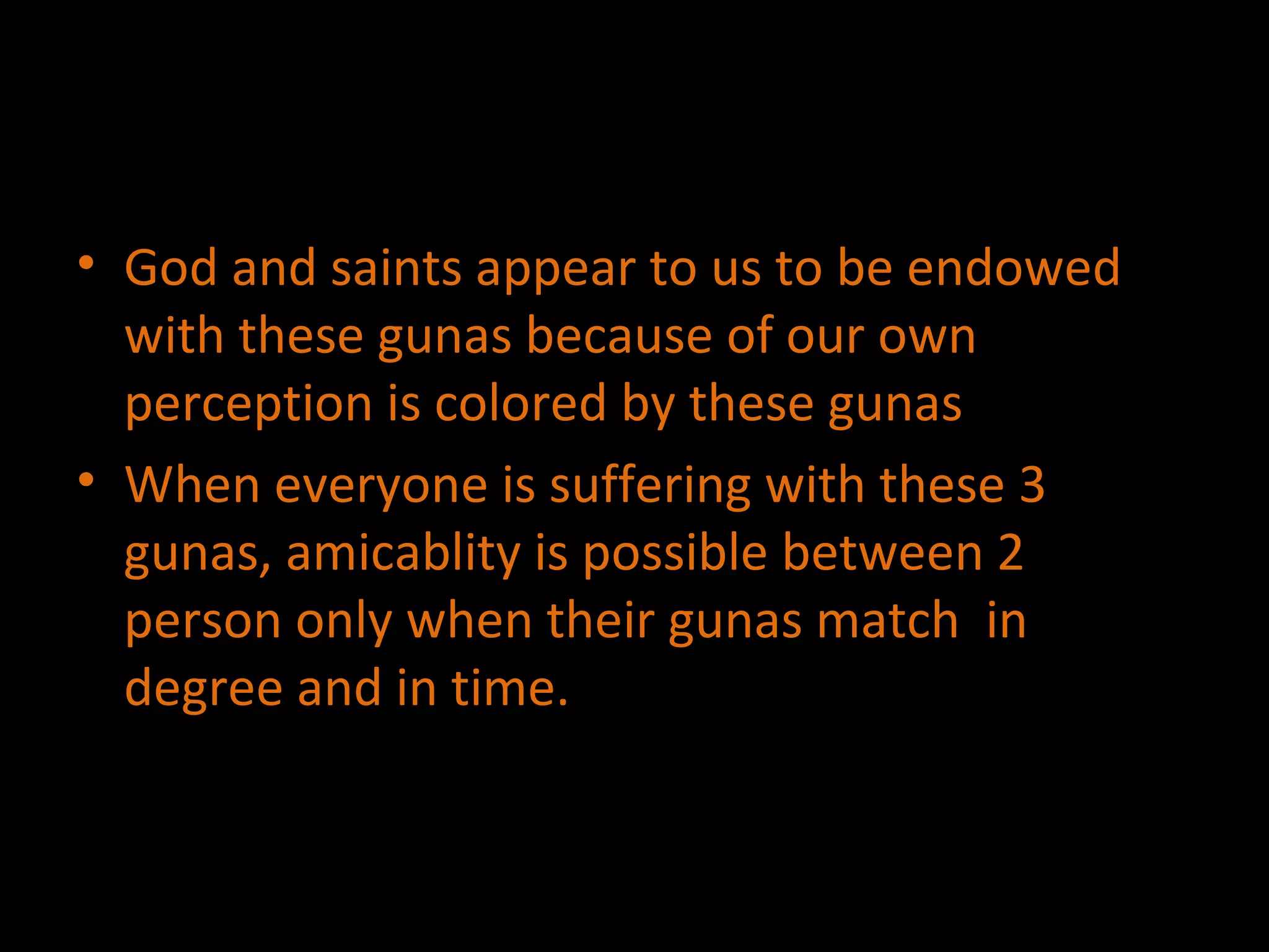 God and saints appear to us to be endowed with these gunas because of our own perception is colored by these gunas When everyone is suffering with these 3 gunas, amicablity is possible between 2 person only when their gunas match  in degree and in time. 