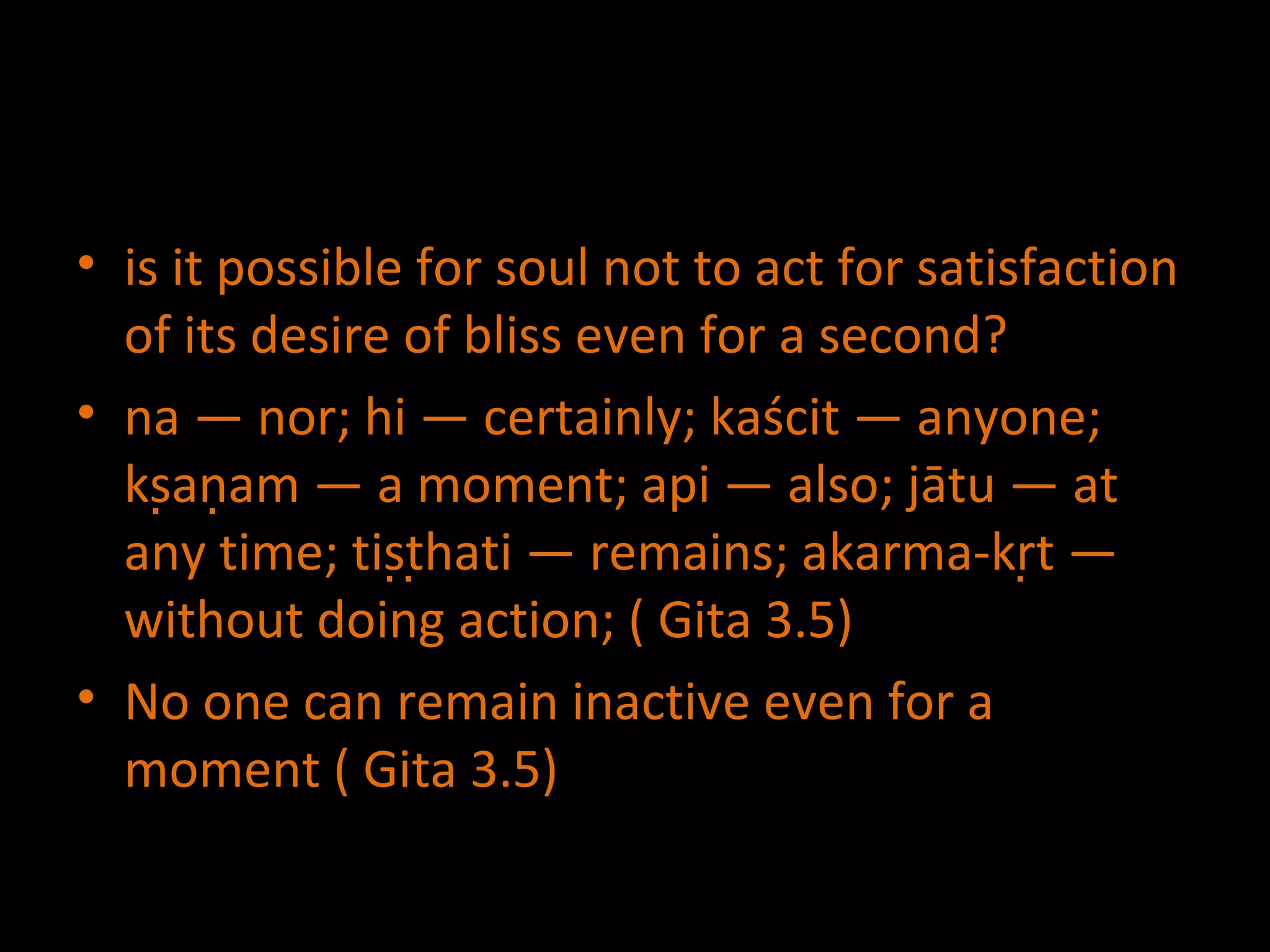 is it possible for soul not to act for satisfaction of its desire of bliss even for a second? na — nor; hi — certainly; kaścit — anyone; kṣaṇam — a moment; api — also; jātu — at any time; tiṣṭhati — remains; akarma-kṛt — without doing  action ;  ( Gita 3.5) No one can remain inactive even for a moment ( Gita 3.5) 