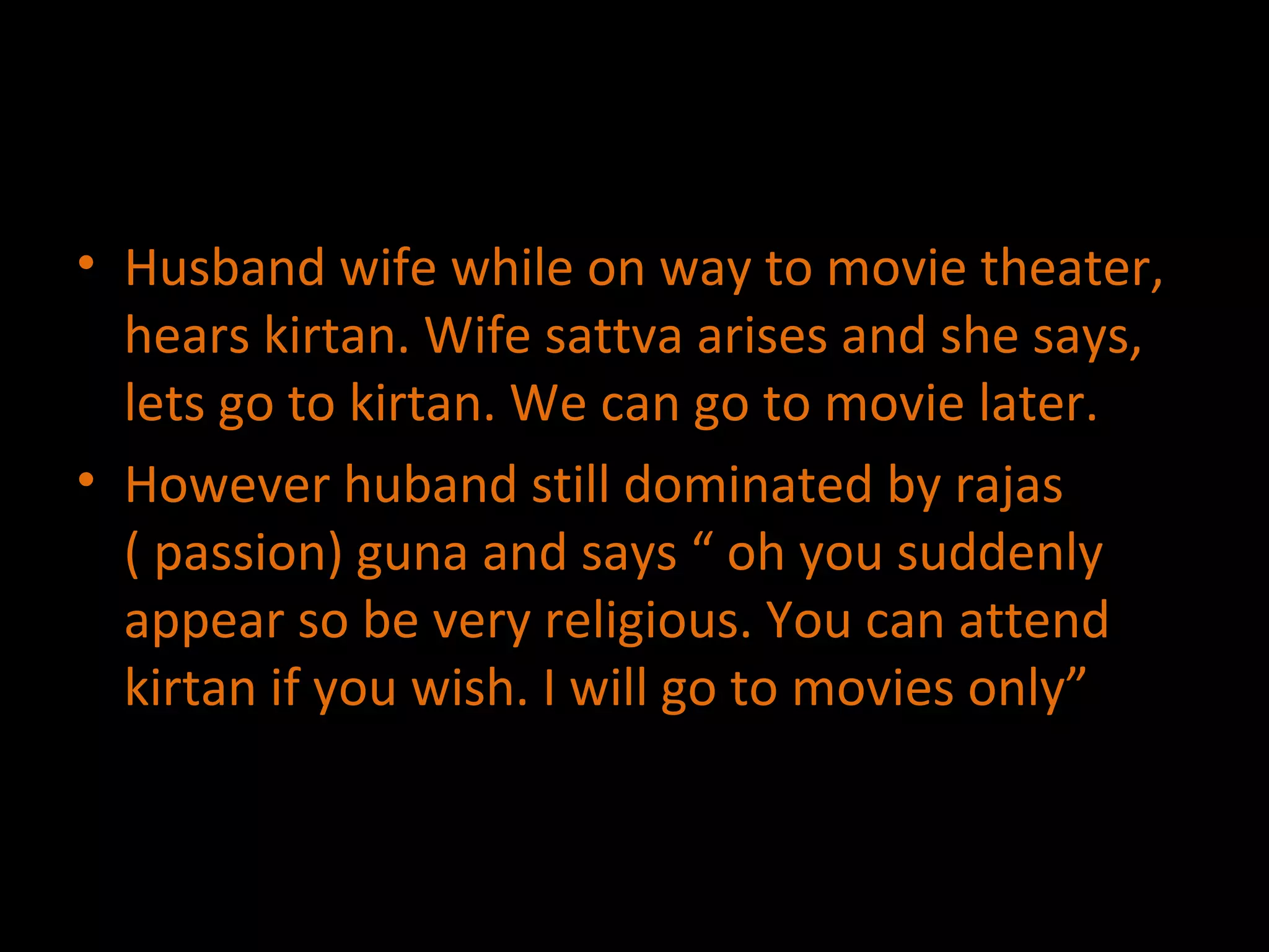 Husband wife while on way to movie theater, hears kirtan. Wife sattva arises and she says, lets go to kirtan. We can go to movie later. However huband still dominated by rajas ( passion) guna and says “ oh you suddenly appear so be very religious. You can attend kirtan if you wish. I will go to movies only” 