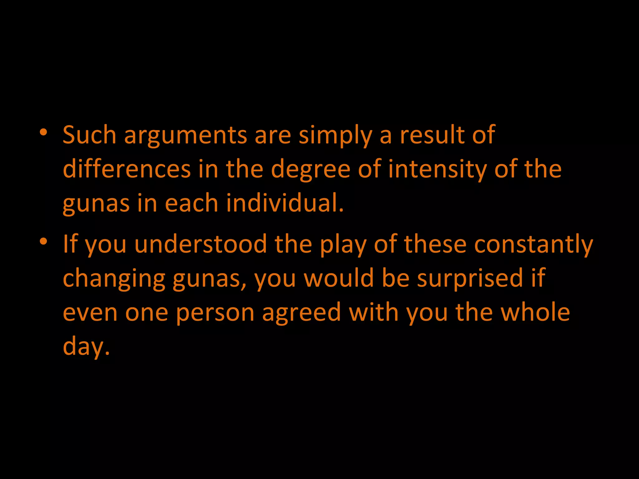 Such arguments are simply a result of differences in the degree of intensity of the gunas in each individual. If you understood the play of these constantly changing gunas, you would be surprised if even one person agreed with you the whole day. 