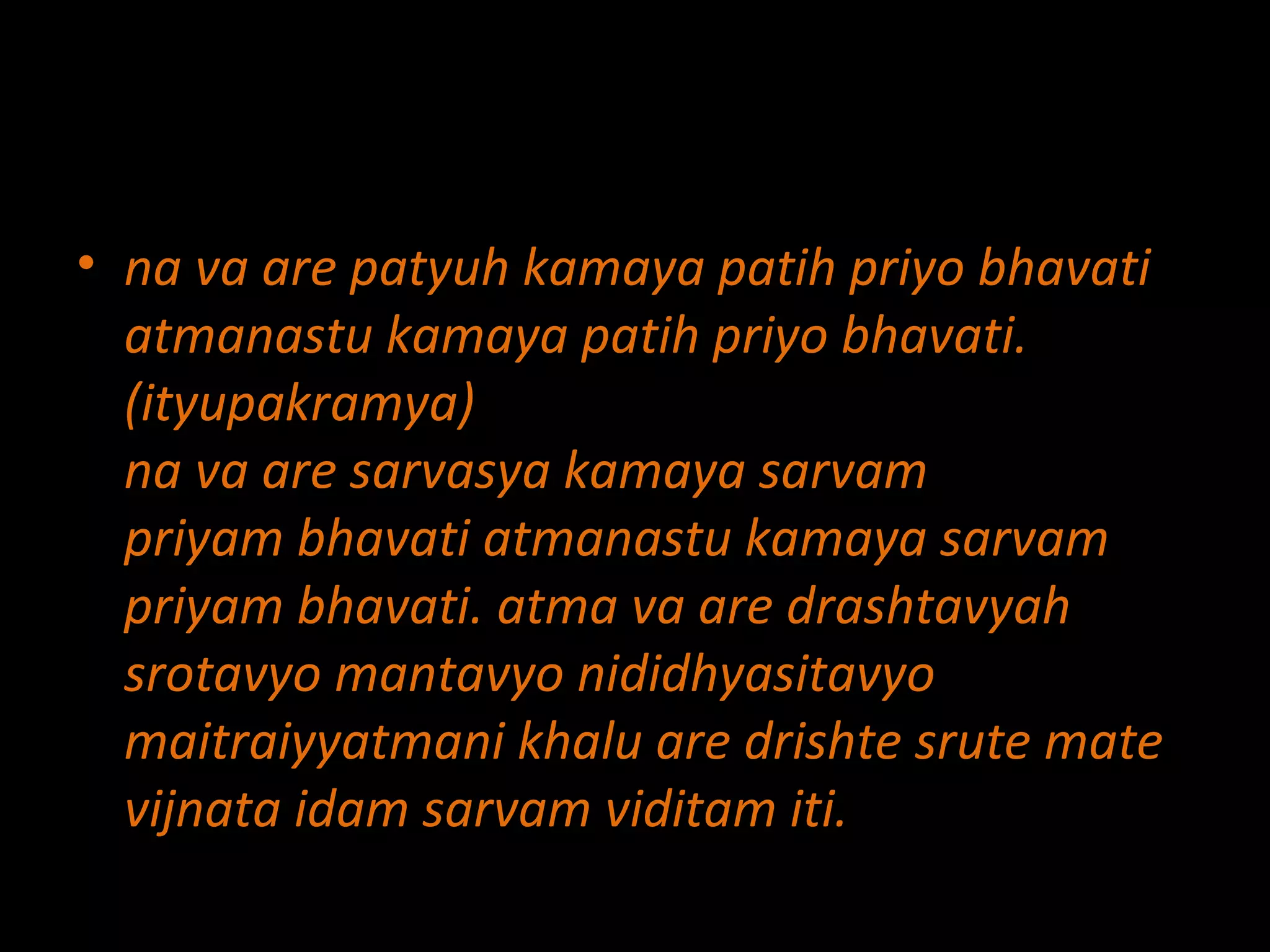 na va are patyuh kamaya patih priyo bhavati atmanastu kamaya patih priyo bhavati. (ityupakramya) na va are sarvasya kamaya sarvam priyam bhavati atmanastu kamaya sarvam priyam bhavati. atma va are drashtavyah srotavyo mantavyo nididhyasitavyo maitraiyyatmani khalu are drishte srute mate vijnata idam sarvam viditam iti. 