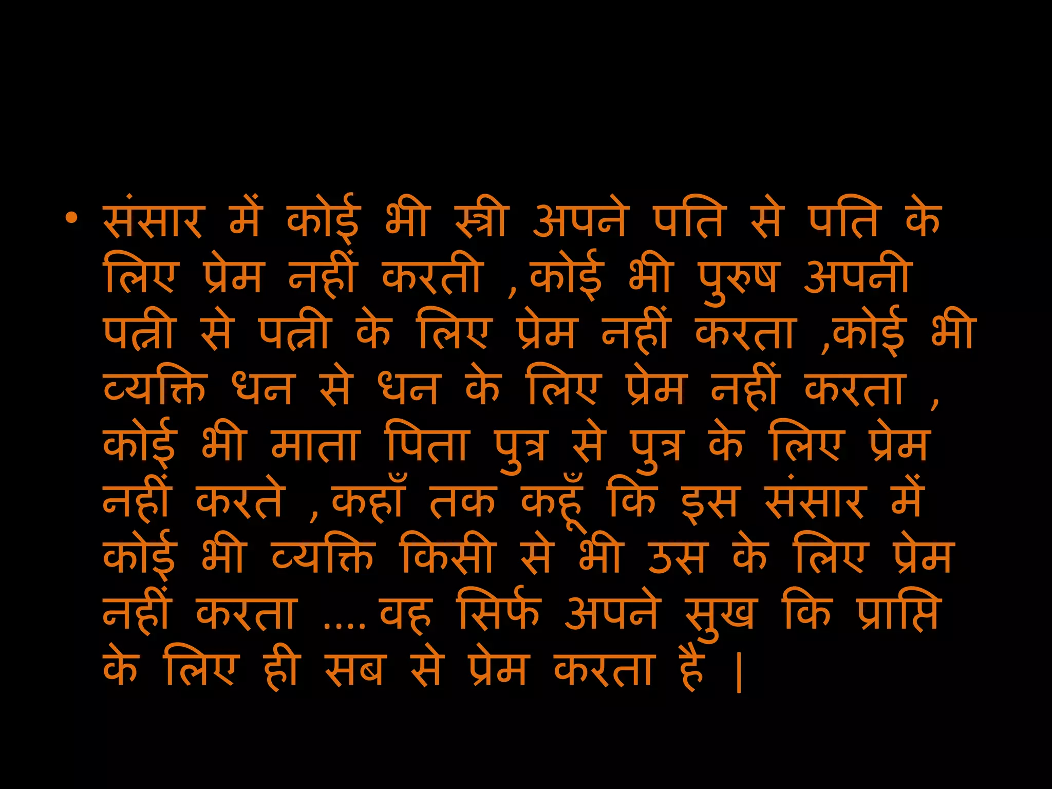 संसार में कोई भी स्त्री अपने पति से पति के लिए प्रेम नहीं करती  ,  कोई भी पुरुष अपनी पत्नी से पत्नी के लिए प्रेम नहीं करता  , कोई भी व्यक्ति धन से धन के लिए प्रेम नहीं करता  ,  कोई भी माता पिता पुत्र से पुत्र के लिए प्रेम नहीं करते  ,  कहाँ तक कहूँ कि इस संसार में कोई भी व्यक्ति किसी से भी उस के लिए प्रेम नहीं करता  ....  वह सिर्फ अपने सुख कि प्राप्ति के लिए ही सब से प्रेम करता है  |  
