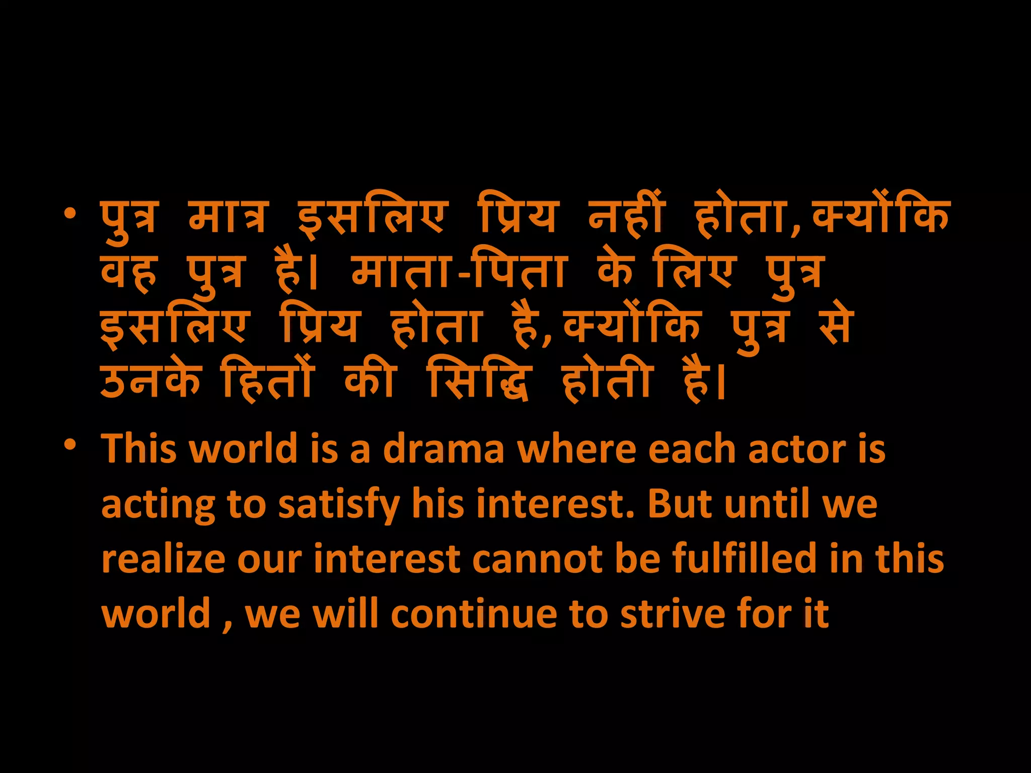 पुत्र मात्र इसलिए प्रिय नहीं होता ,  क्योंकि वह पुत्र है। माता - पिता के लिए पुत्र इसलिए प्रिय होता है ,  क्योंकि पुत्र से उनके हितों की सिद्धि होती है। This world is a drama where each actor is acting to satisfy his interest. But until we realize our interest cannot be fulfilled in this world , we will continue to strive for it  