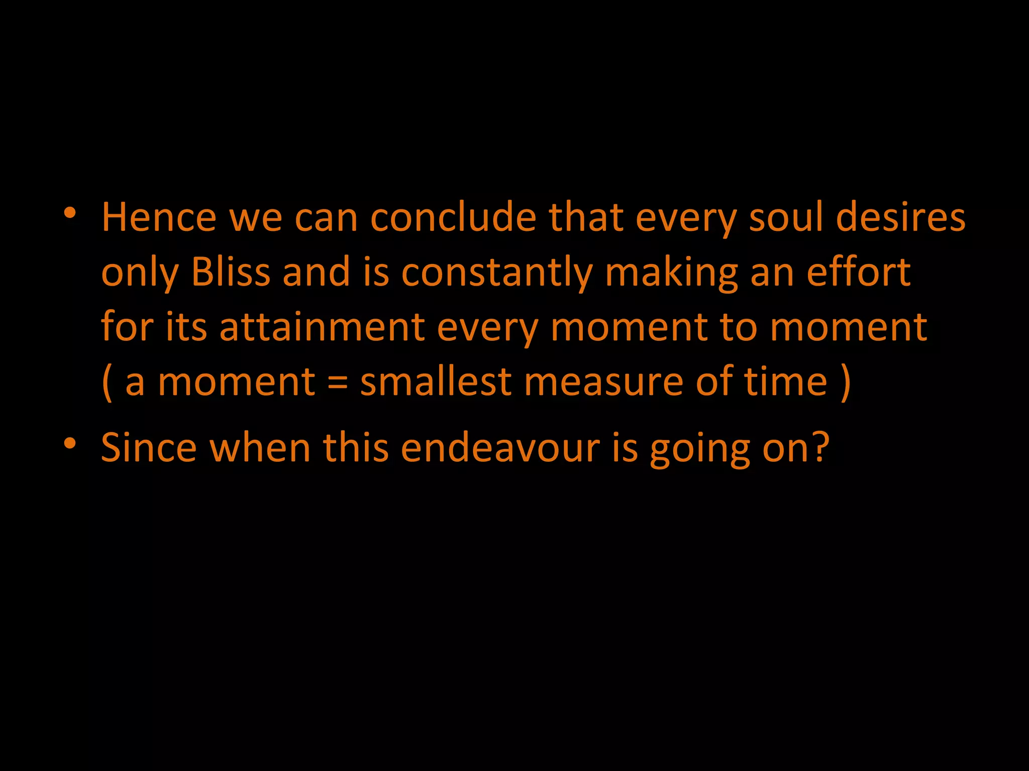 Hence we can conclude that every soul desires only Bliss and is constantly making an effort for its attainment every moment to moment ( a moment = smallest measure of time ) Since when this endeavour is going on? 