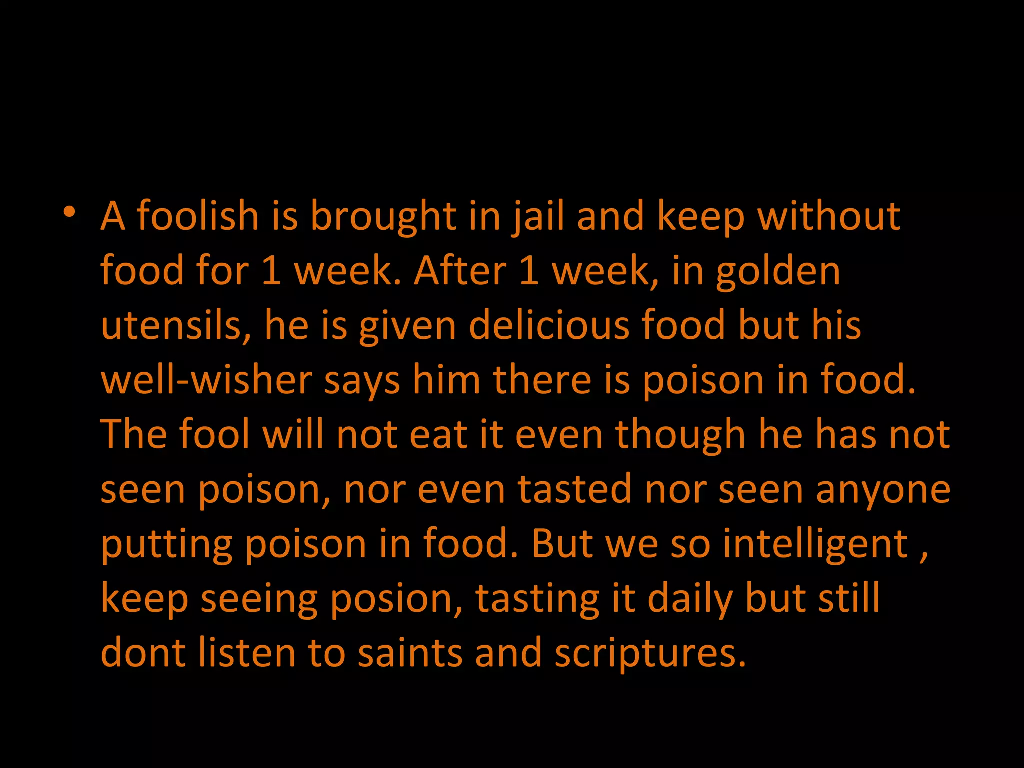 A foolish is brought in jail and keep without food for 1 week. After 1 week, in golden utensils, he is given delicious food but his well-wisher says him there is poison in food. The fool will not eat it even though he has not seen poison, nor even tasted nor seen anyone putting poison in food. But we so intelligent , keep seeing posion, tasting it daily but still dont listen to saints and scriptures. 