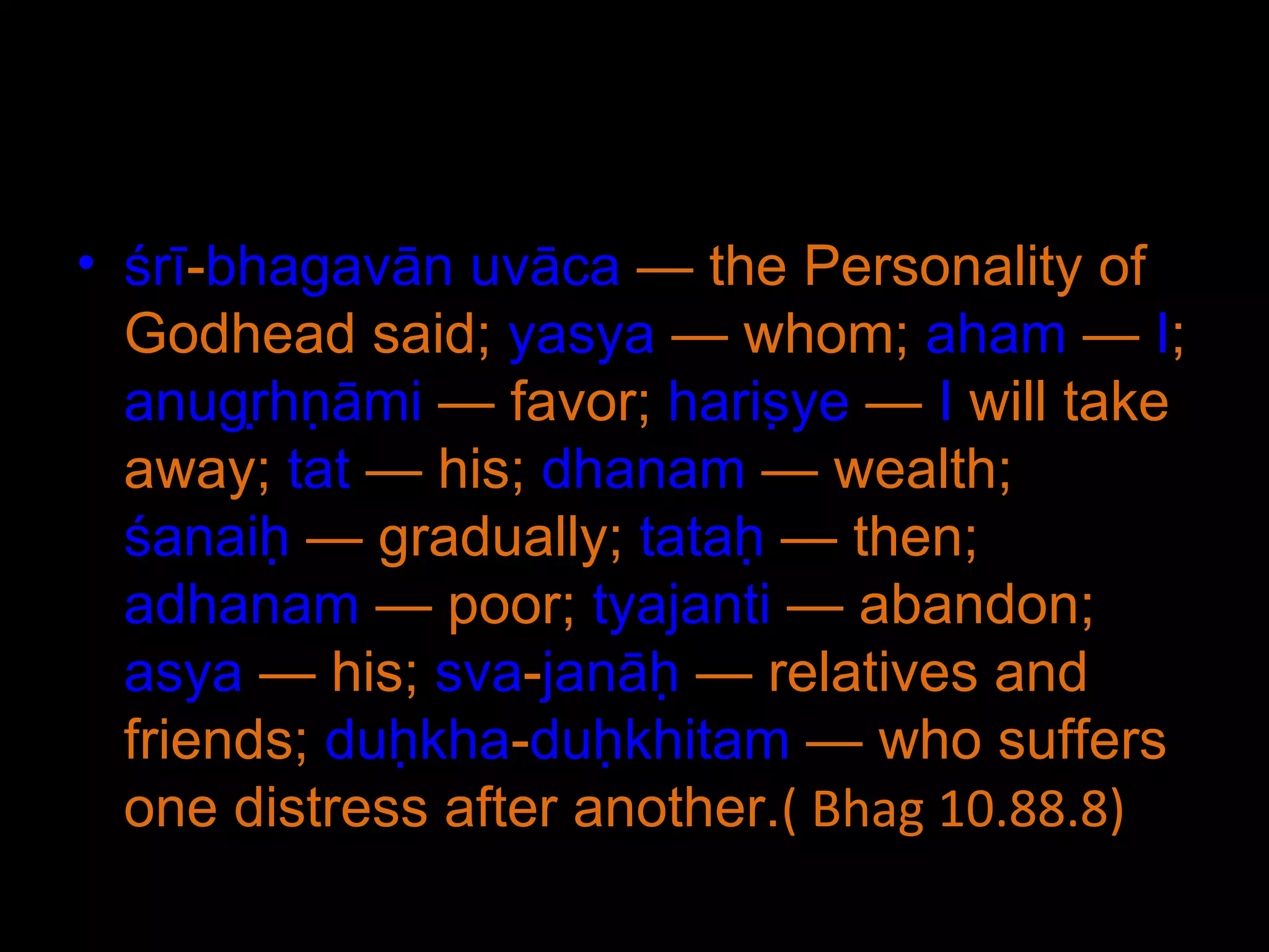 śrī - bhagavān   uvāca  — the Personality of Godhead said;  yasya  — whom;  aham  —  I ;  anugṛhṇāmi  — favor;  hariṣye  —  I  will take away;  tat  — his;  dhanam  — wealth;  śanaiḥ  — gradually;  tataḥ  — then;  adhanam  — poor;  tyajanti  — abandon;  asya  — his;  sva - janāḥ  — relatives and friends;  duḥkha - duḥkhitam  — who suffers one distress after another. ( Bhag 10.88.8) 