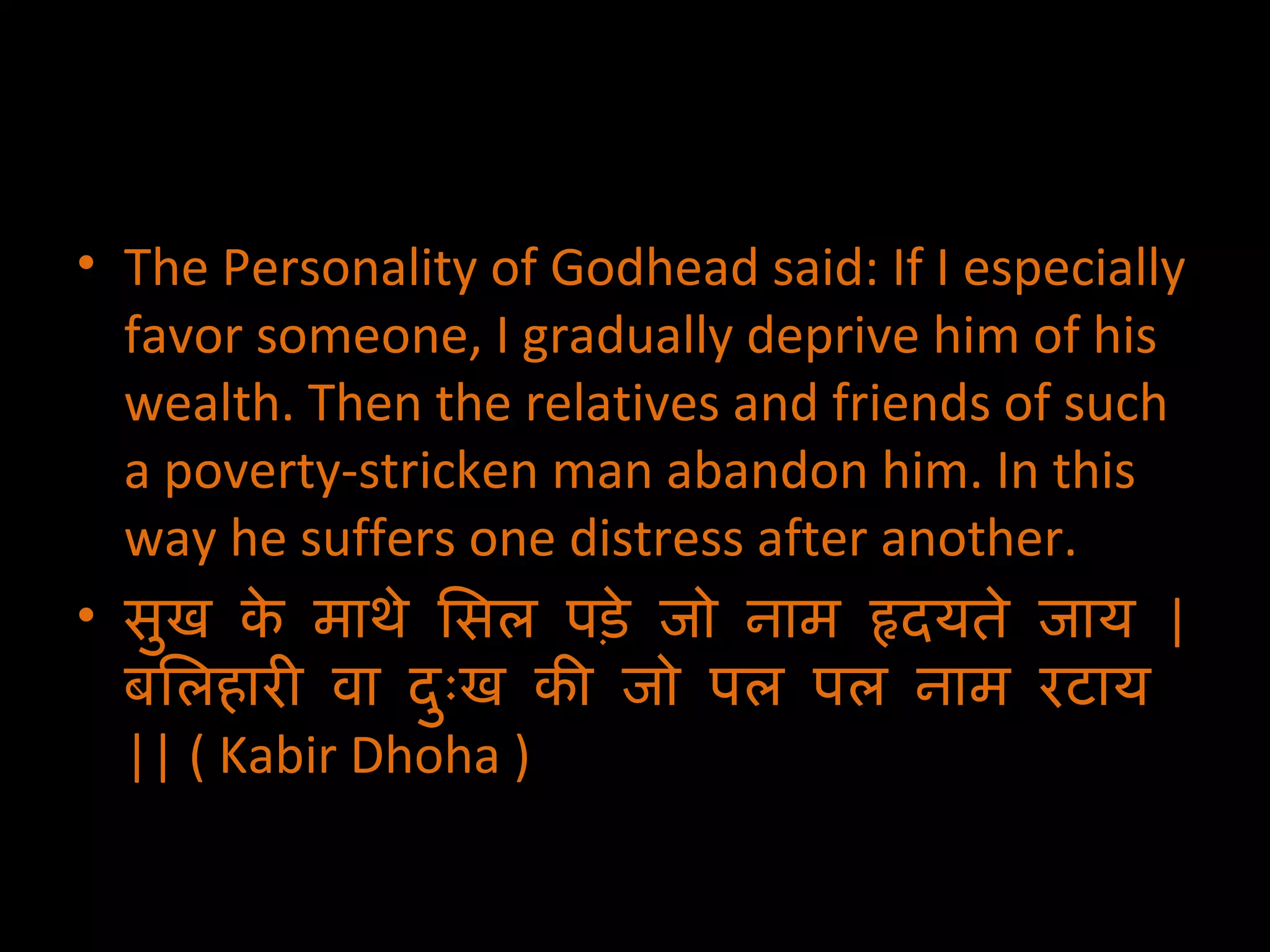 The Personality of Godhead said: If I especially favor someone, I gradually deprive him of his wealth. Then the relatives and friends of such a poverty-stricken man abandon him. In this way he suffers one distress after another. सुख के माथे सिल पड़े जो नाम हृदयते जाय  | बलिहारी वा दुःख की जो पल पल नाम रटाय  ||  ( Kabir Dhoha ) 