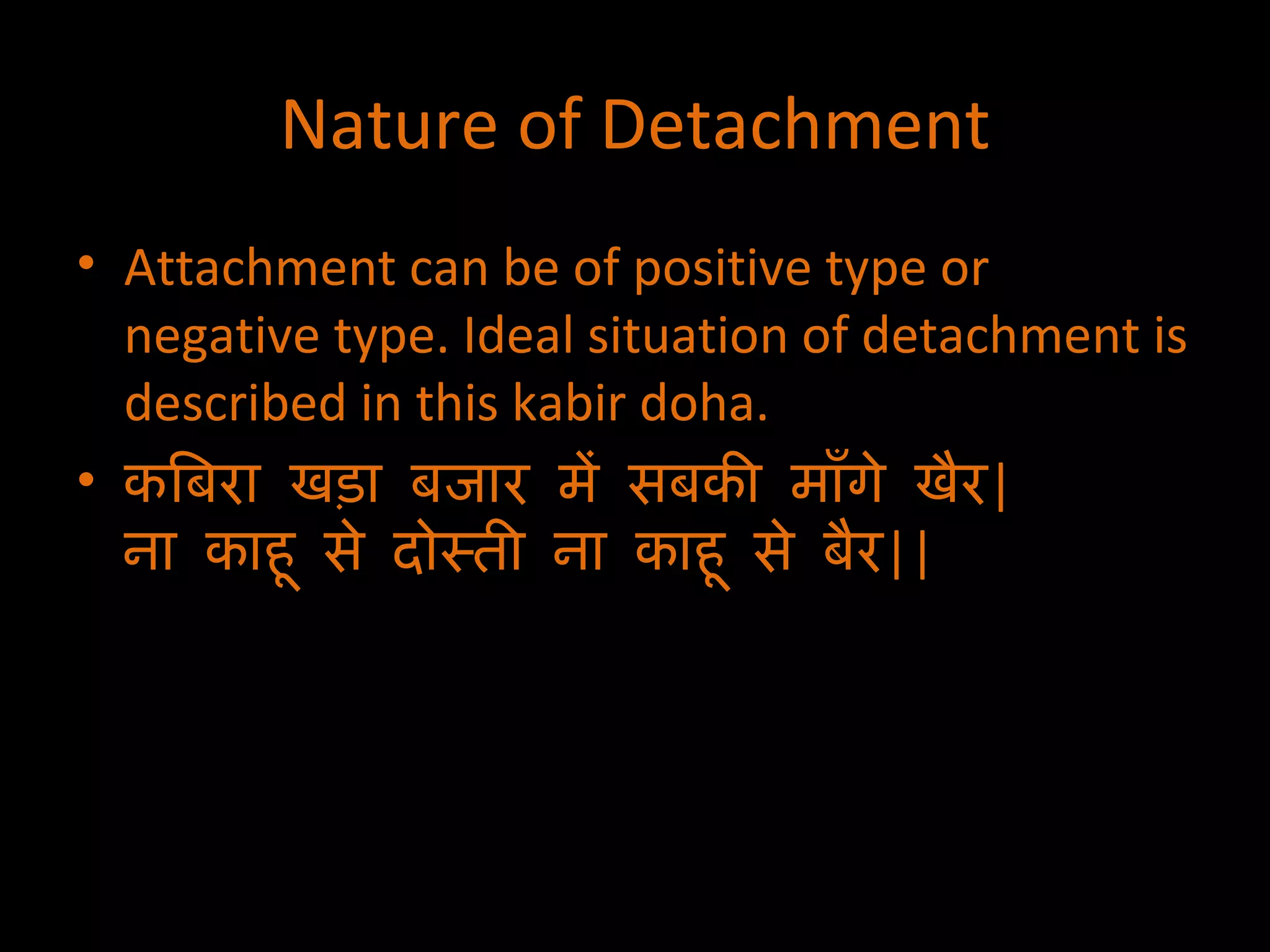 Nature of Detachment Attachment can be of positive type or negative type. Ideal situation of detachment is described in this kabir doha. कबिरा खड़ा बजार में सबकी माँगे खैर | ना काहू से दोस्ती ना काहू से बैर || 