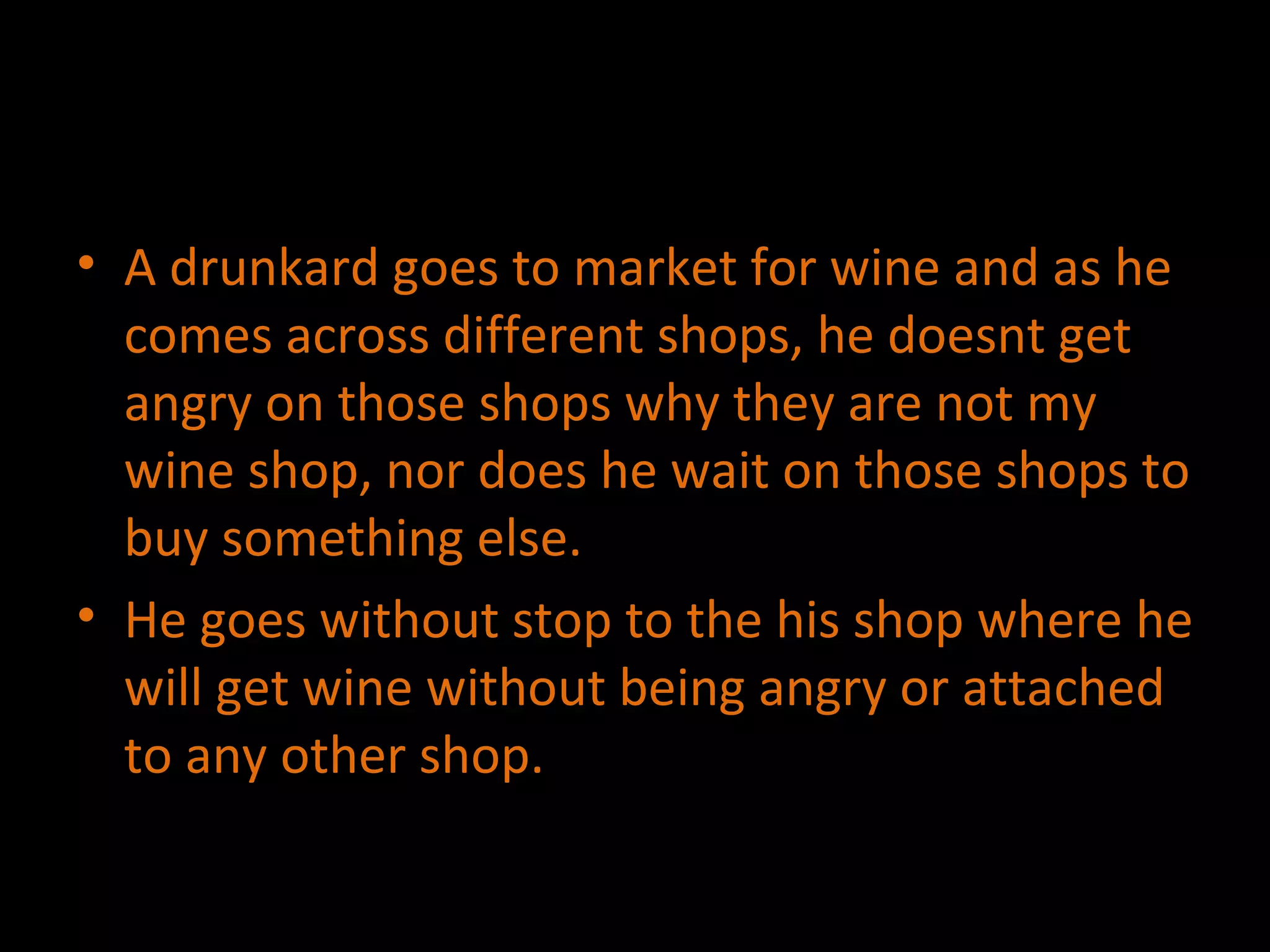 A drunkard goes to market for wine and as he comes across different shops, he doesnt get angry on those shops why they are not my wine shop, nor does he wait on those shops to buy something else. He goes without stop to the his shop where he will get wine without being angry or attached to any other shop. 