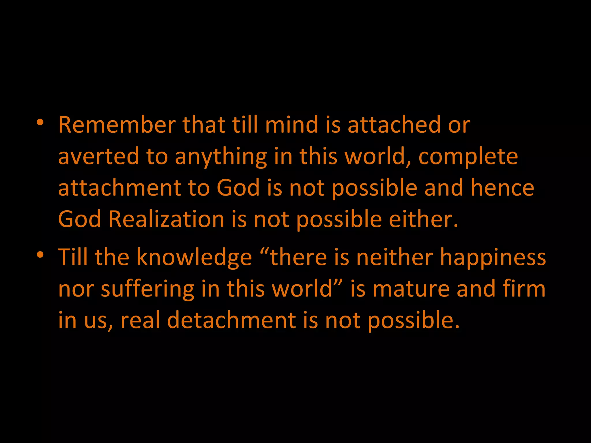 Remember that till mind is attached or averted to anything in this world, complete attachment to God is not possible and hence God Realization is not possible either. Till the knowledge “there is neither happiness nor suffering in this world” is mature and firm in us, real detachment is not possible. 