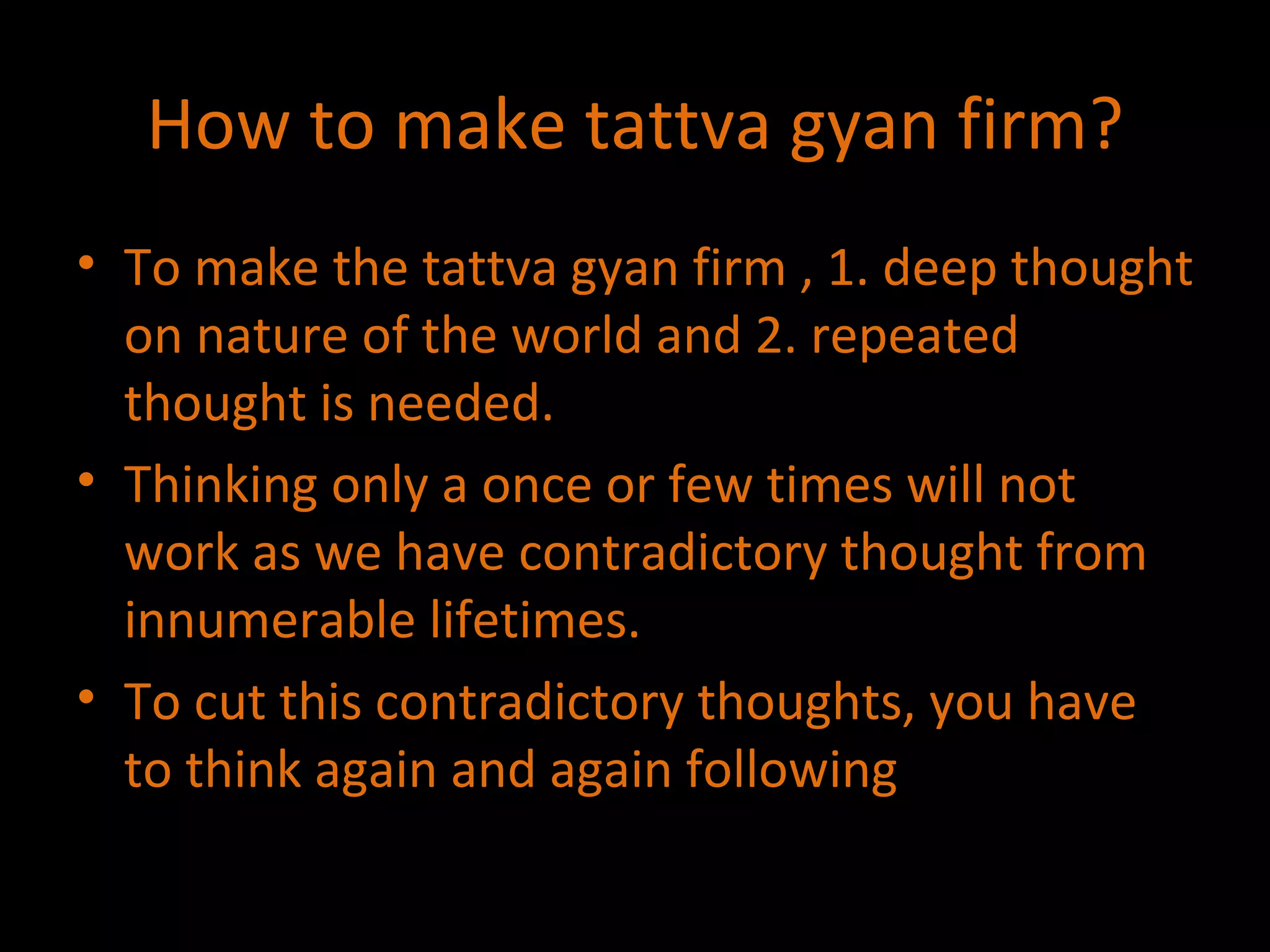 How to make tattva gyan firm? To make the tattva gyan firm , 1. deep thought on nature of the world and 2. repeated thought is needed. Thinking only a once or few times will not work as we have contradictory thought from innumerable lifetimes. To cut this contradictory thoughts, you have to think again and again following 