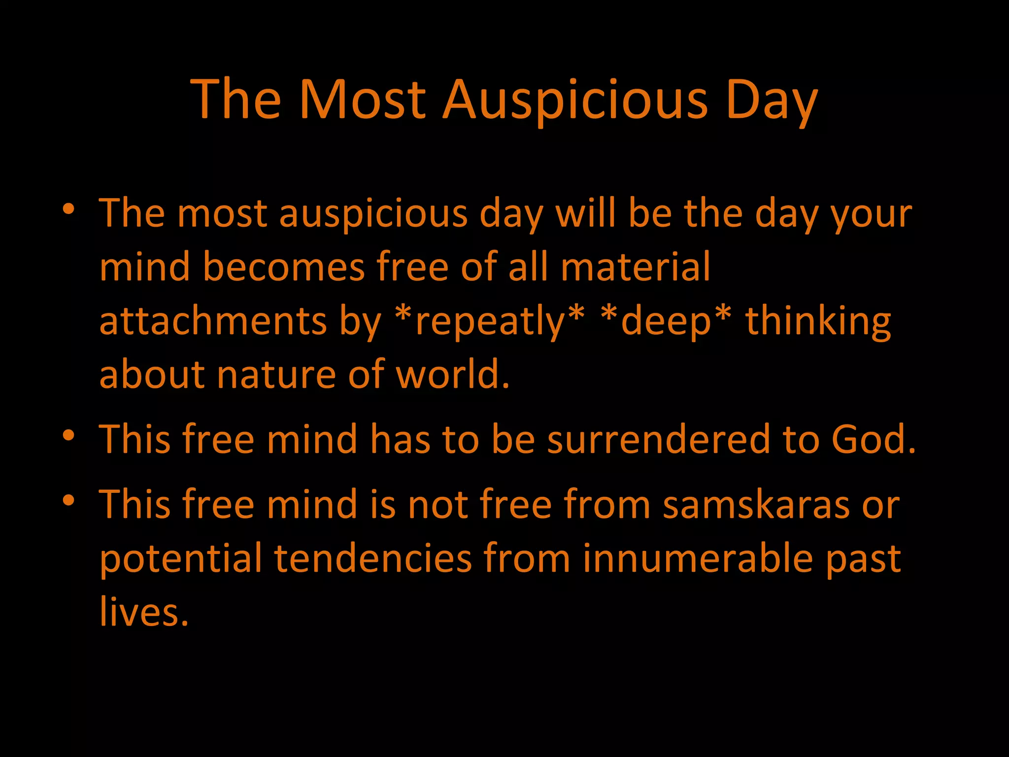 The Most Auspicious Day The most auspicious day will be the day your mind becomes free of all material attachments by *repeatly* *deep* thinking about nature of world. This free mind has to be surrendered to God. This free mind is not free from samskaras or potential tendencies from innumerable past lives. 