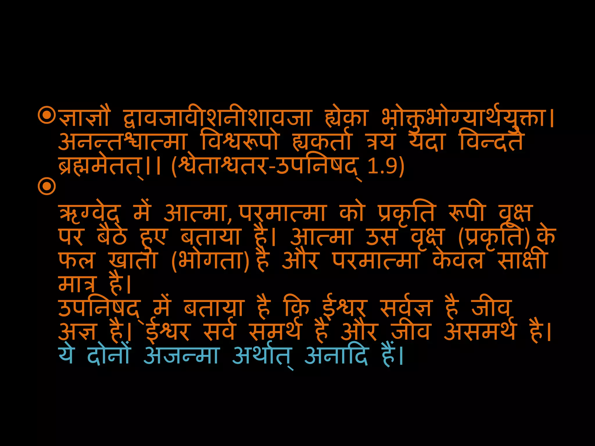 ज्ञाज्ञौ द्वावजावीशनीशावजा ह्येका भोक्तुभोग्यार्थयुक्ता। अनन्तश्चात्मा विश्वरूपो ह्यकर्ता त्रयं यदा विन्दते ब्रह्ममेतत्।।   ( श्वेताश्वतर - उपनिषद्   1.9) ऋग्वेद में आत्मा ,  परमात्मा को प्रकृति रूपी वृक्ष पर बैठे हुए बताया है। आत्मा उस वृक्ष  ( प्रकृति )  के फल खाता  ( भोगता )  है और परमात्मा केवल साक्षी मात्र है। उपनिषद् में बताया है कि ईश्वर सर्वज्ञ है जीव अज्ञ है। ईश्वर सर्व समर्थ है और जीव असमर्थ है।  ये दोनों अजन्मा अर्थात् अनादि हैं। 
