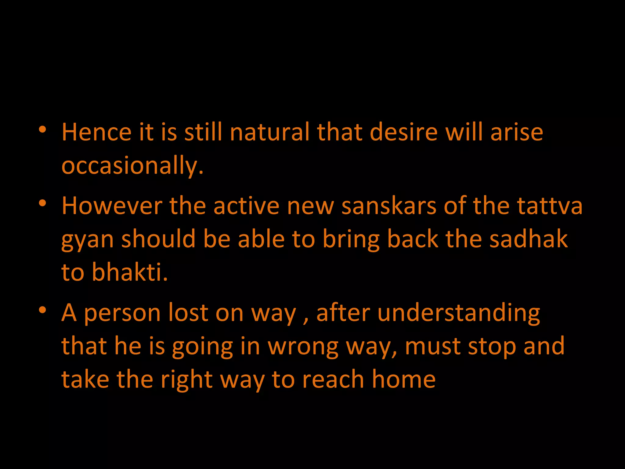 Hence it is still natural that desire will arise occasionally.  However the active new sanskars of the tattva gyan should be able to bring back the sadhak to bhakti. A person lost on way , after understanding that he is going in wrong way, must stop and take the right way to reach home 