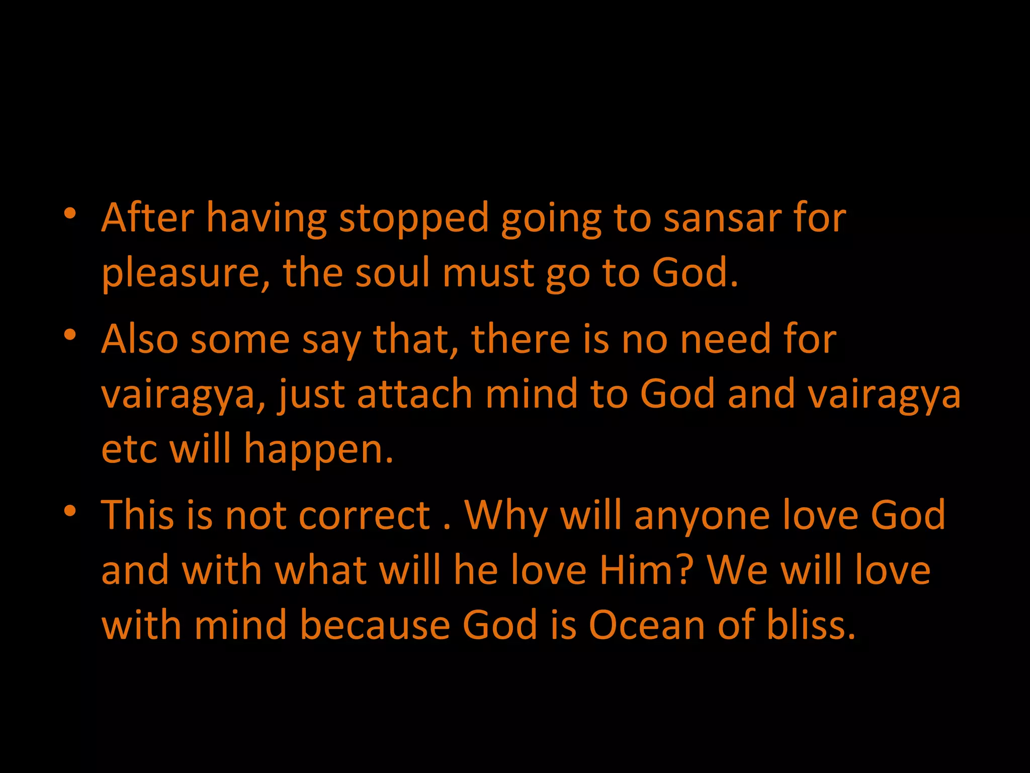 After having stopped going to sansar for pleasure, the soul must go to God. Also some say that, there is no need for vairagya, just attach mind to God and vairagya etc will happen. This is not correct . Why will anyone love God and with what will he love Him? We will love with mind because God is Ocean of bliss.  
