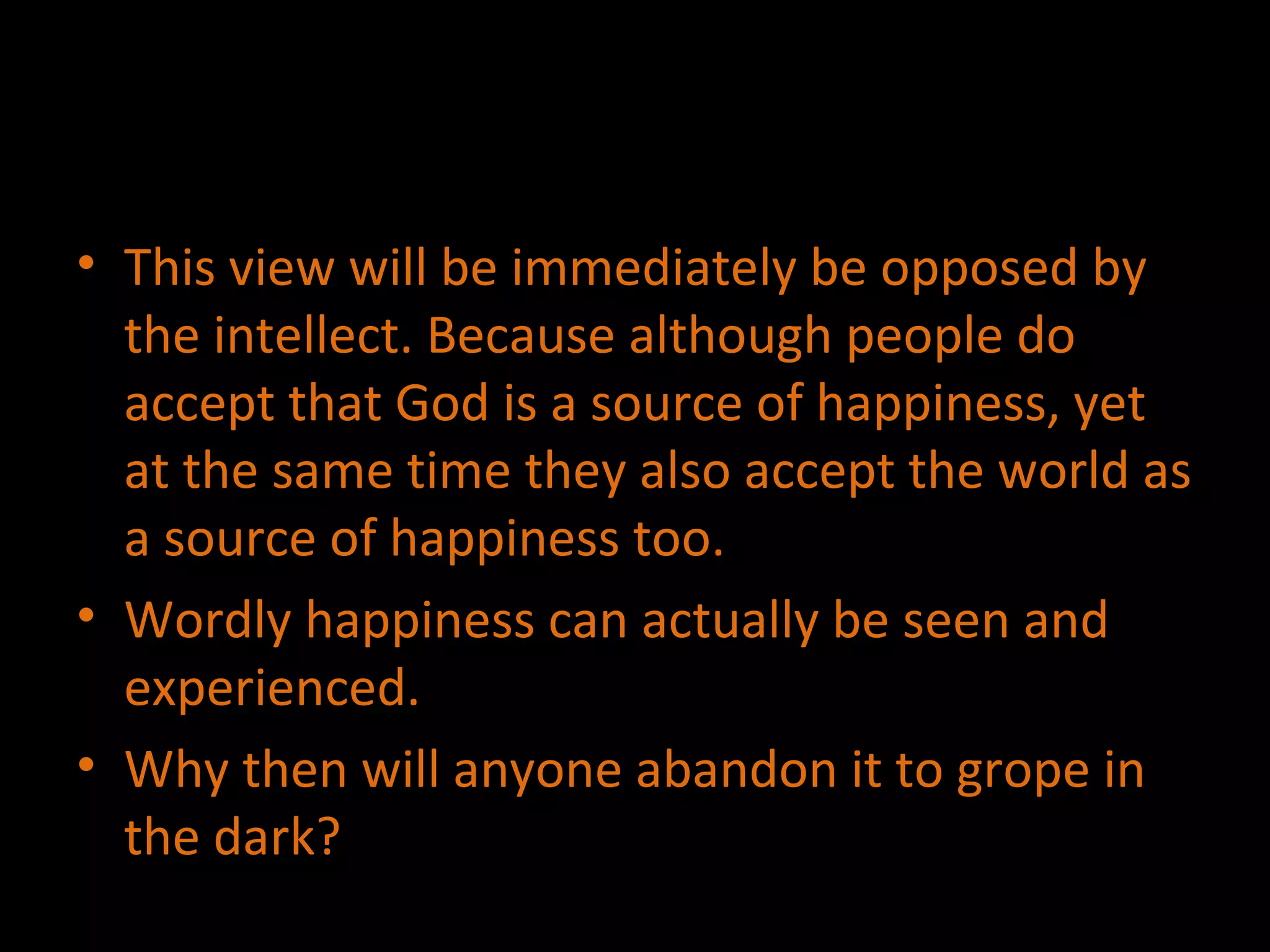 This view will be immediately be opposed by the intellect. Because although people do accept that God is a source of happiness, yet at the same time they also accept the world as a source of happiness too. Wordly happiness can actually be seen and experienced. Why then will anyone abandon it to grope in the dark? 
