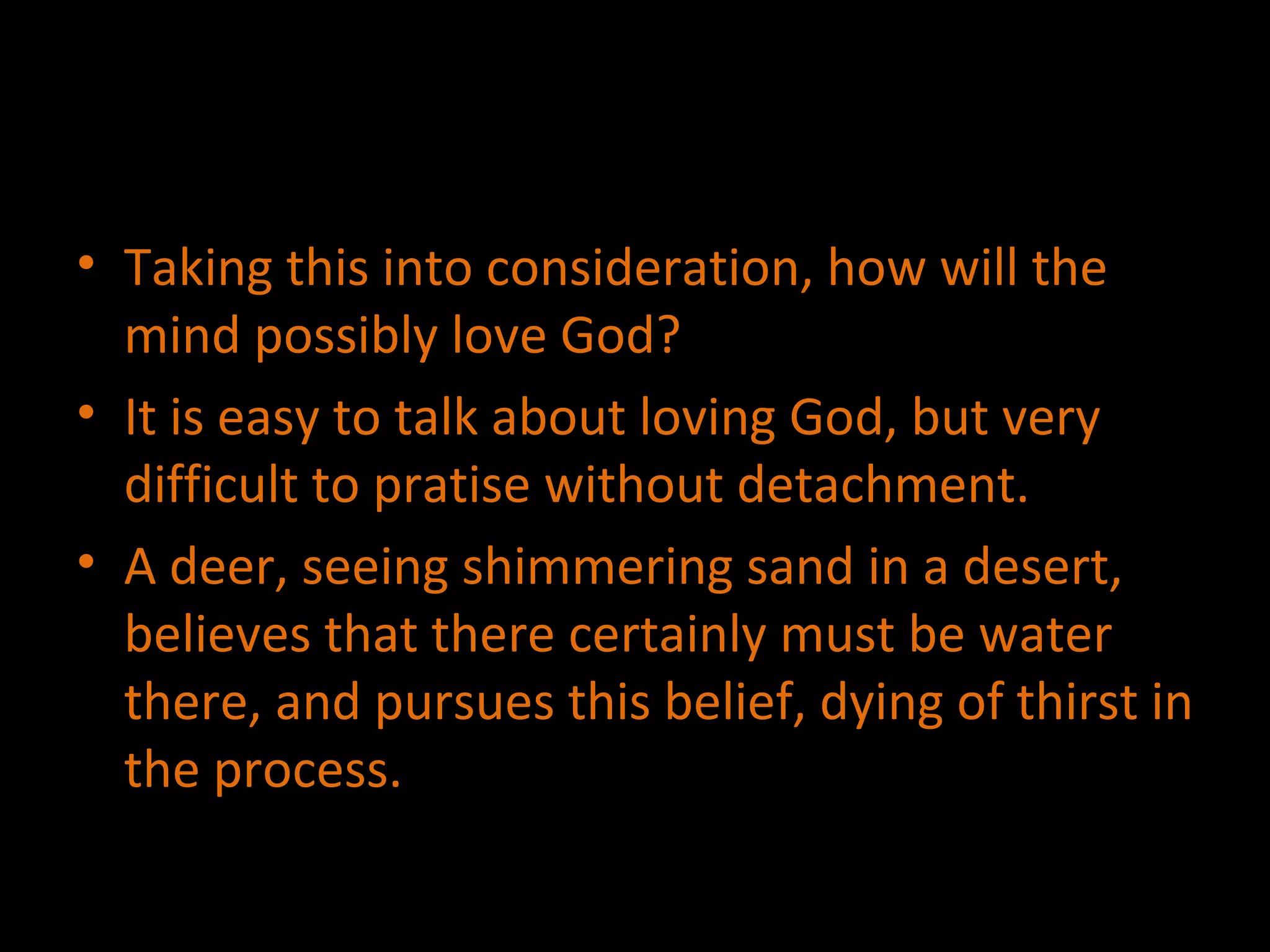Taking this into consideration, how will the mind possibly love God? It is easy to talk about loving God, but very difficult to pratise without detachment. A deer, seeing shimmering sand in a desert, believes that there certainly must be water there, and pursues this belief, dying of thirst in the process. 