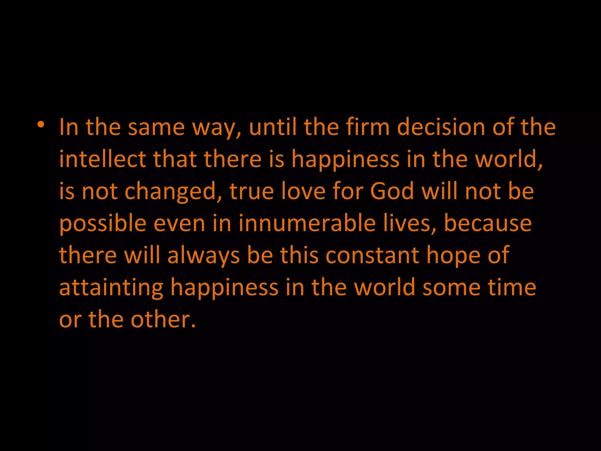 In the same way, until the firm decision of the intellect that there is happiness in the world, is not changed, true love for God will not be possible even in innumerable lives, because there will always be this constant hope of attainting happiness in the world some time or the other. 