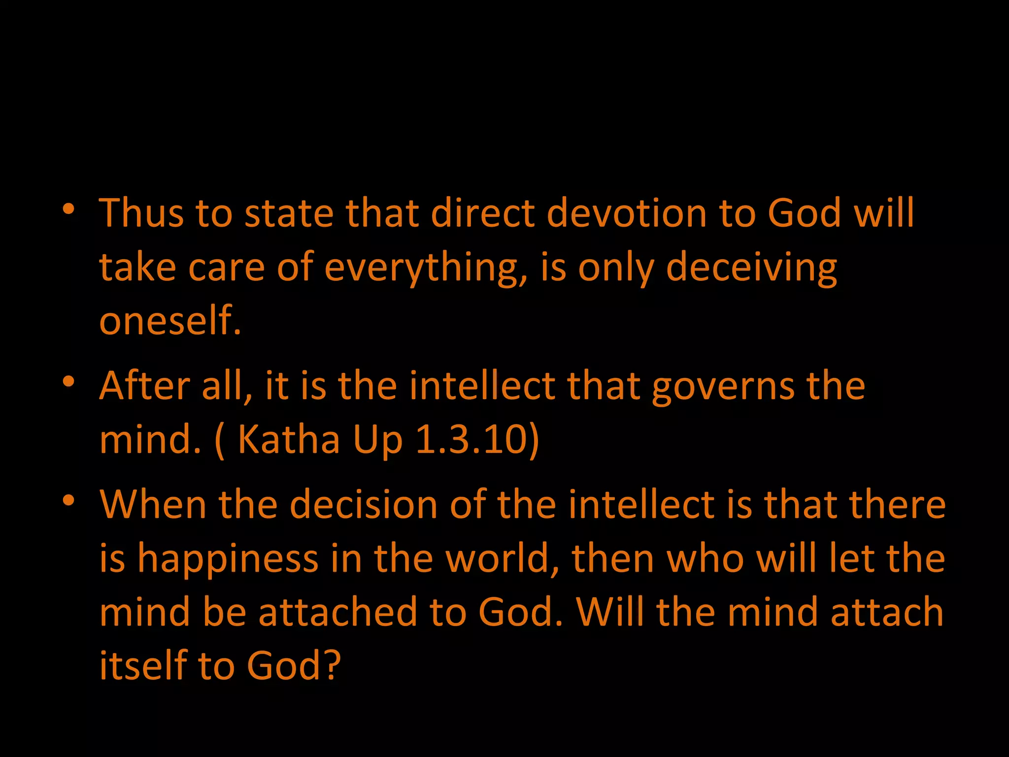 Thus to state that direct devotion to God will take care of everything, is only deceiving oneself. After all, it is the intellect that governs the mind. ( Katha Up 1.3.10) When the decision of the intellect is that there is happiness in the world, then who will let the mind be attached to God. Will the mind attach itself to God? 
