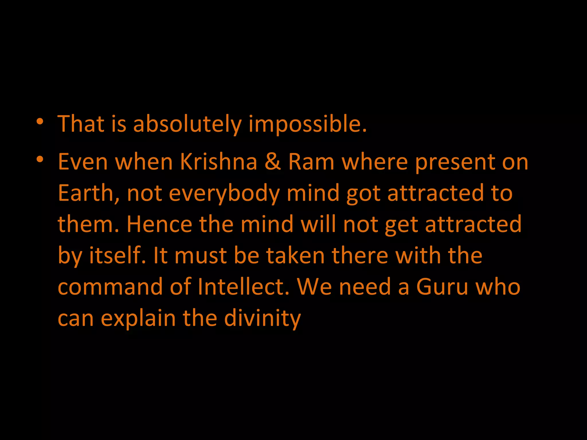 That is absolutely impossible. Even when Krishna & Ram where present on Earth, not everybody mind got attracted to them. Hence the mind will not get attracted by itself. It must be taken there with the command of Intellect. We need a Guru who can explain the divinity 