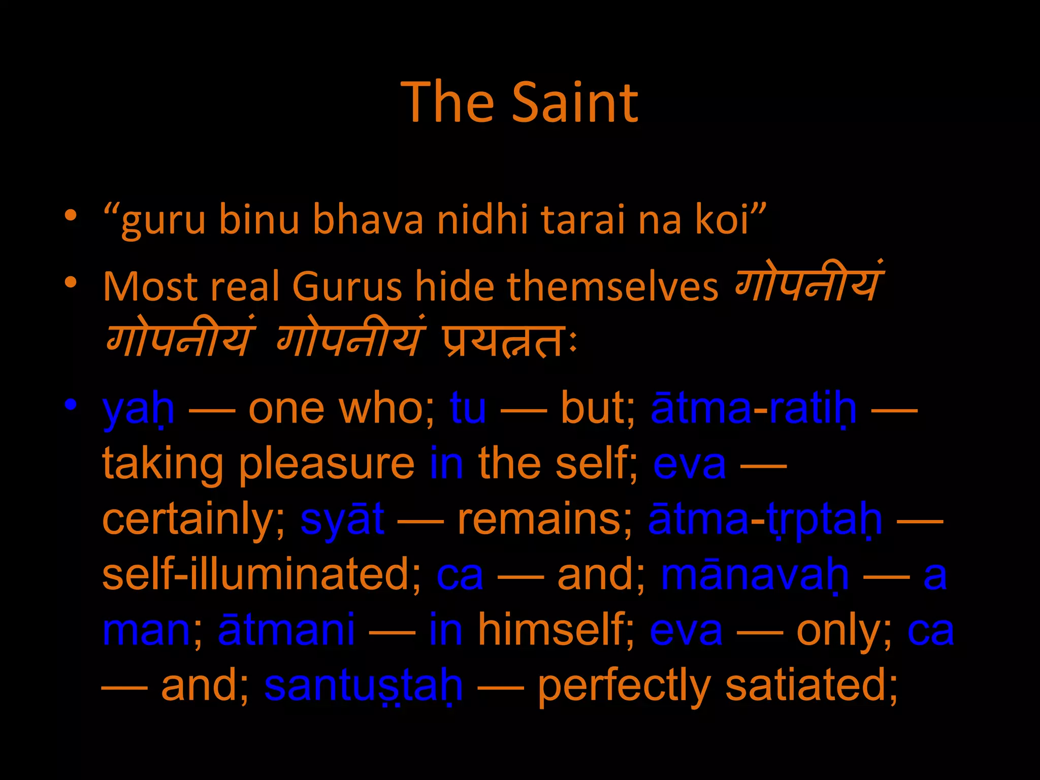 The Saint “ guru binu bhava nidhi tarai na koi” Most real Gurus hide themselves  गोपनीयं गोपनीयं गोपनीयं  प्रयत्नतः yaḥ  — one who;  tu  — but;  ātma - ratiḥ  — taking pleasure  in  the self;  eva  — certainly;  syāt  — remains;  ātma - tṛptaḥ  — self-illuminated;  ca  — and;  mānavaḥ  —  a   man ;  ātmani  —  in  himself;  eva  — only;  ca  — and;  santuṣṭaḥ  — perfectly satiated;  