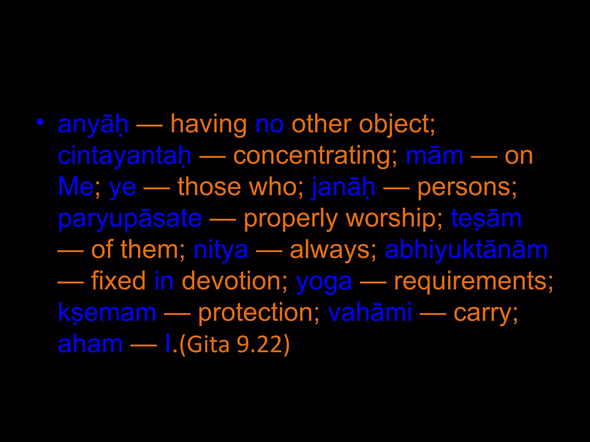 anyāḥ  — having  no  other object;  cintayantaḥ  — concentrating;  mām  — on  Me ;  ye  — those who;  janāḥ  — persons;  paryupāsate  — properly worship;  teṣām  — of them;  nitya  — always;  abhiyuktānām  — fixed  in  devotion;  yoga  — requirements;  kṣemam  — protection;  vahāmi  — carry;  aham  —  I . (Gita 9.22) 