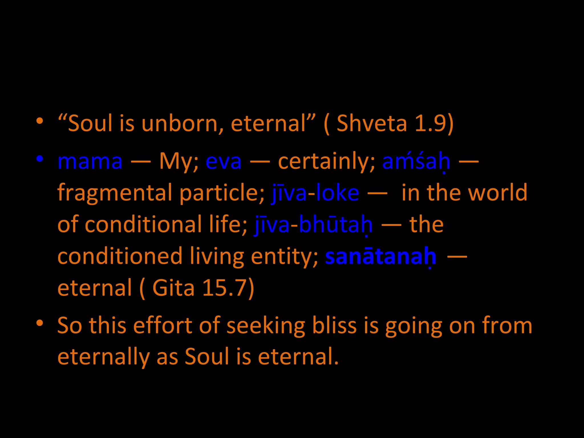 “ Soul is unborn, eternal” ( Shveta 1.9) mama  — My;  eva  — certainly;  aḿśaḥ  — fragmental particle;  jīva - loke  —  in  the world of conditional life;  jīva - bhūtaḥ  — the conditioned living entity;  sanātanaḥ   — eternal  ( Gita 15.7) So this effort of seeking bliss is going on from eternally as Soul is eternal. 