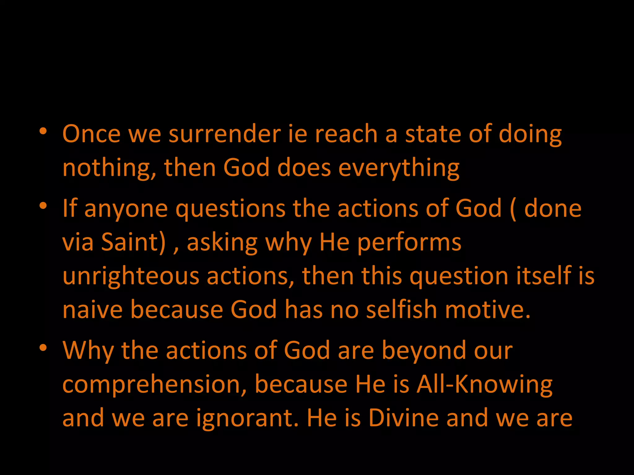 Once we surrender ie reach a state of doing nothing, then God does everything If anyone questions the actions of God ( done via Saint) , asking why He performs unrighteous actions, then this question itself is naive because God has no selfish motive. Why the actions of God are beyond our comprehension, because He is All-Knowing and we are ignorant. He is Divine and we are 