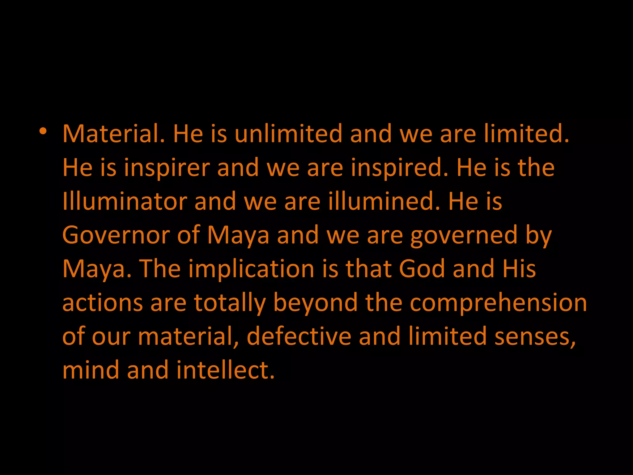 Material. He is unlimited and we are limited. He is inspirer and we are inspired. He is the Illuminator and we are illumined. He is Governor of Maya and we are governed by Maya. The implication is that God and His actions are totally beyond the comprehension of our material, defective and limited senses, mind and intellect. 