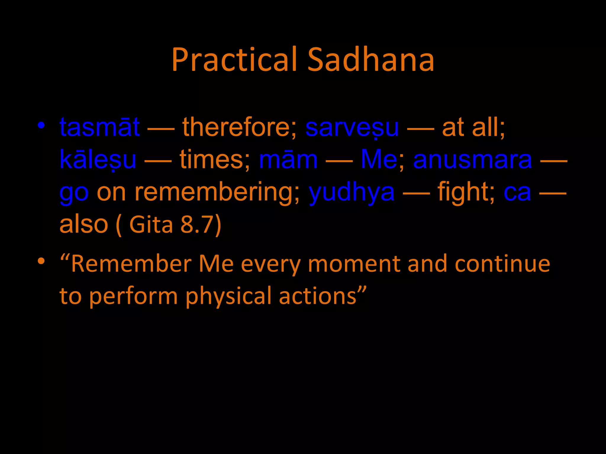 Practical Sadhana tasmāt  — therefore;  sarveṣu  — at all;  kāleṣu  — times;  mām  —  Me ;  anusmara  —  go  on remembering;  yudhya  — fight;  ca  — also  ( Gita 8.7) “ Remember Me every moment and continue to perform physical actions” 