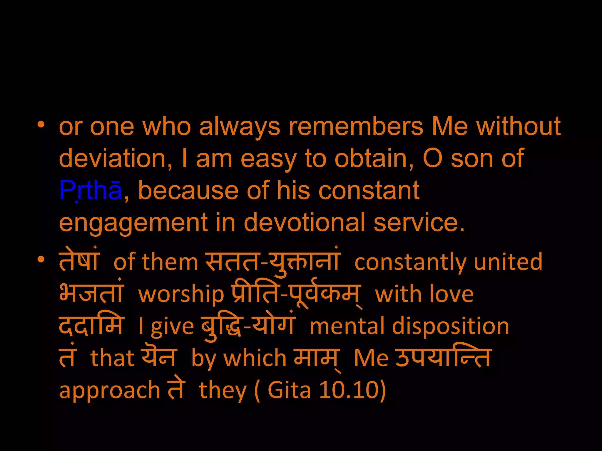 or one who always remembers Me without deviation, I am easy to obtain, O son of  Pṛthā , because of his constant engagement in devotional service. तेषां  of them  सतत - युक्तानां  constantly united  भजतां  worship  प्रीति - पूर्वकम्  with love  ददामि  I give  बुद्धि - योगं  mental disposition  तं  that  यॆन  by which  माम्  Me  उपयान्ति  approach  ते  they ( Gita 10.10) 