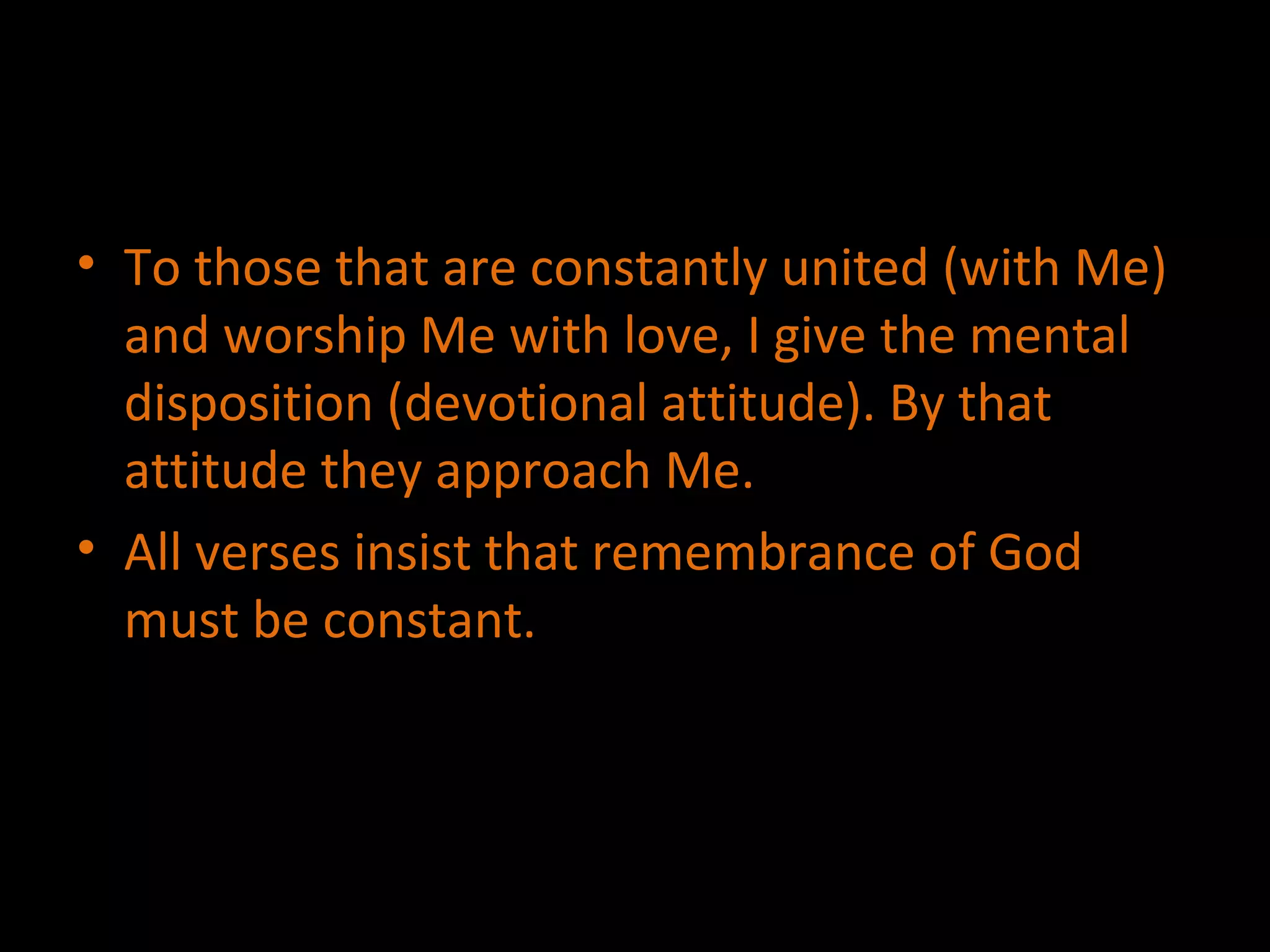 To those that are constantly united (with Me) and worship Me with love, I give the mental disposition (devotional attitude). By that attitude they approach Me. All verses insist that remembrance of God must be constant. 
