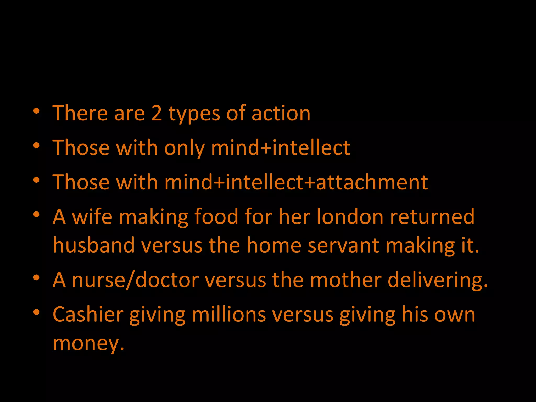There are 2 types of action Those with only mind+intellect  Those with mind+intellect+attachment A wife making food for her london returned husband versus the home servant making it. A nurse/doctor versus the mother delivering. Cashier giving millions versus giving his own money. 