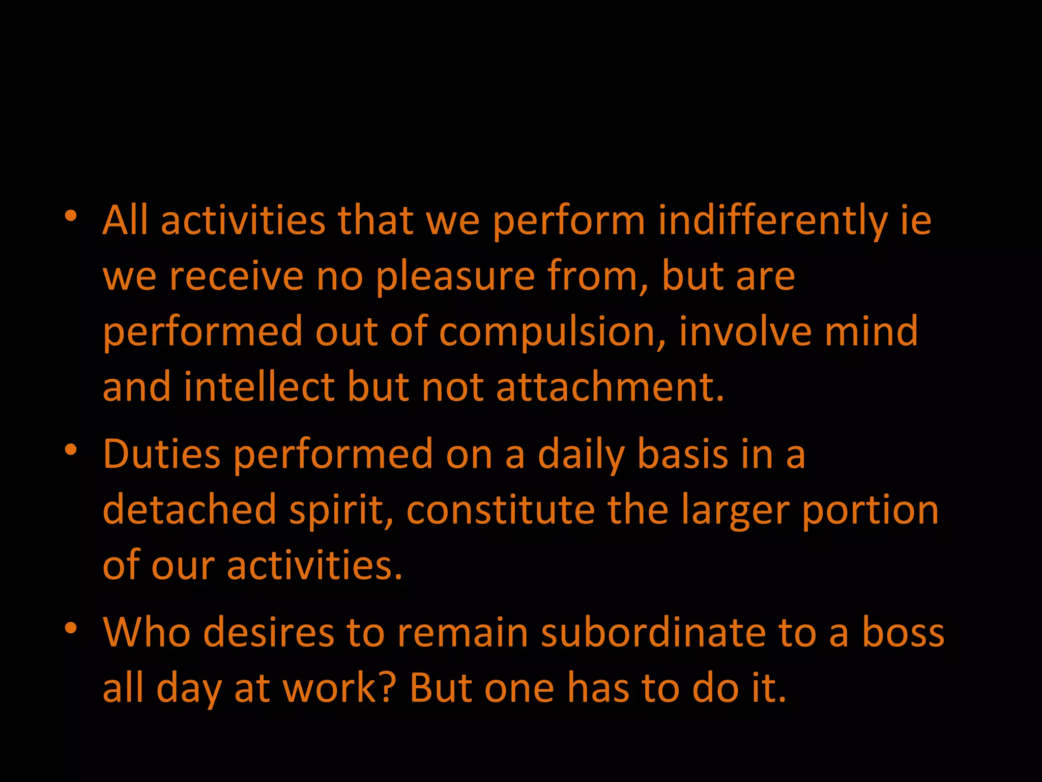 All activities that we perform indifferently ie we receive no pleasure from, but are performed out of compulsion, involve mind and intellect but not attachment. Duties performed on a daily basis in a detached spirit, constitute the larger portion of our activities. Who desires to remain subordinate to a boss all day at work? But one has to do it. 