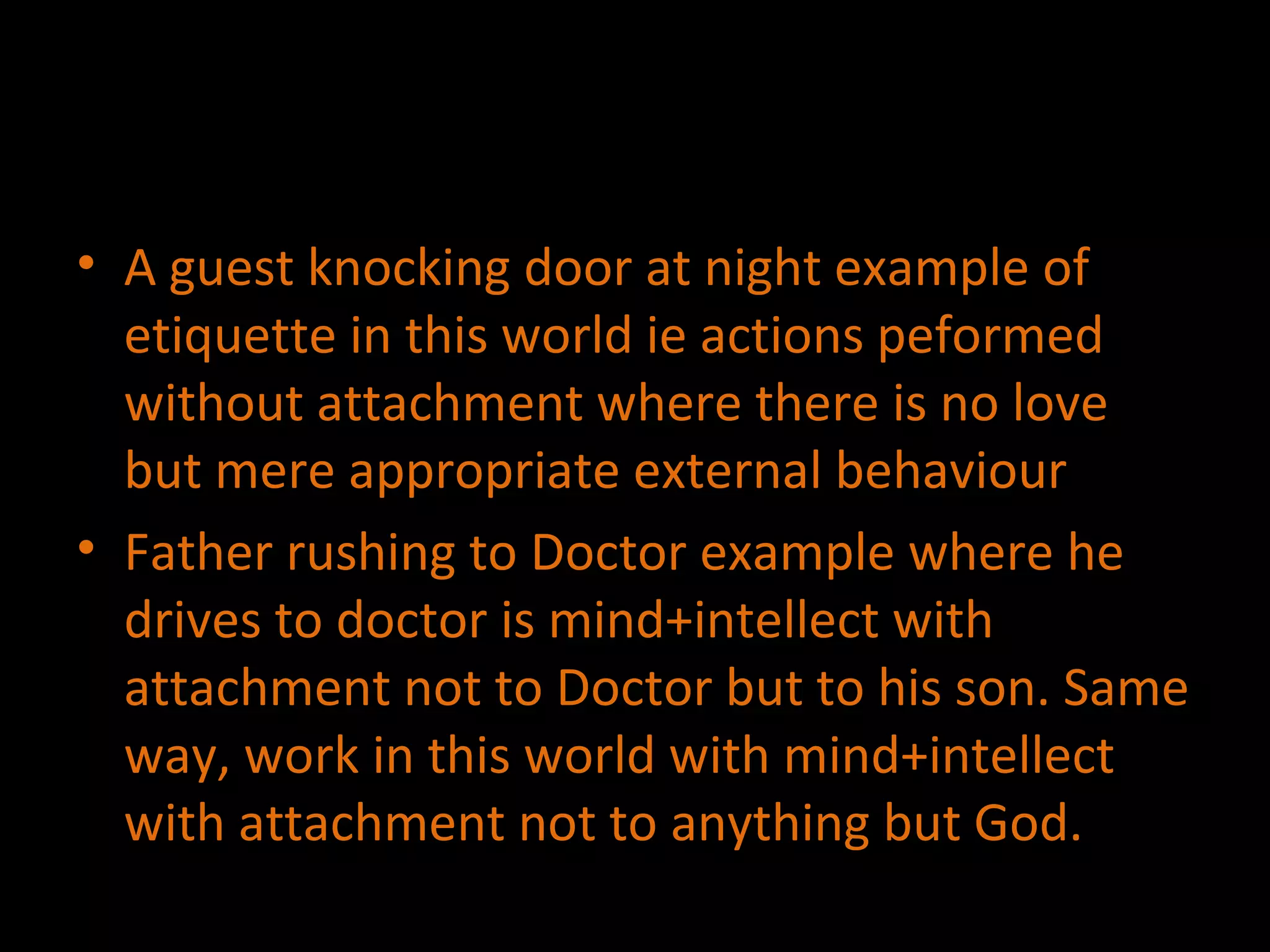 A guest knocking door at night example of etiquette in this world ie actions peformed without attachment where there is no love but mere appropriate external behaviour Father rushing to Doctor example where he drives to doctor is mind+intellect with attachment not to Doctor but to his son. Same way, work in this world with mind+intellect with attachment not to anything but God. 