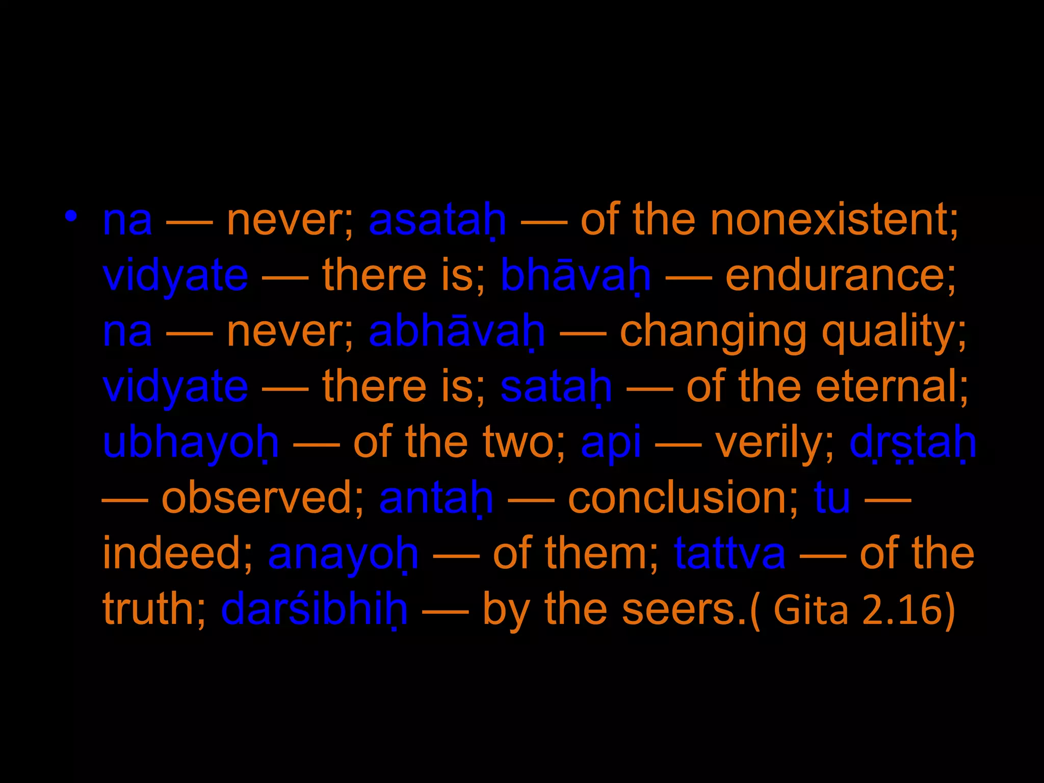 na  — never;  asataḥ  — of the nonexistent;  vidyate  — there is;  bhāvaḥ  — endurance;  na  — never;  abhāvaḥ  — changing quality;  vidyate  — there is;  sataḥ  — of the eternal;  ubhayoḥ  — of the two;  api  — verily;  dṛṣṭaḥ  — observed;  antaḥ  — conclusion;  tu  — indeed;  anayoḥ  — of them;  tattva  — of the truth;  darśibhiḥ  — by the seers. ( Gita 2.16) 