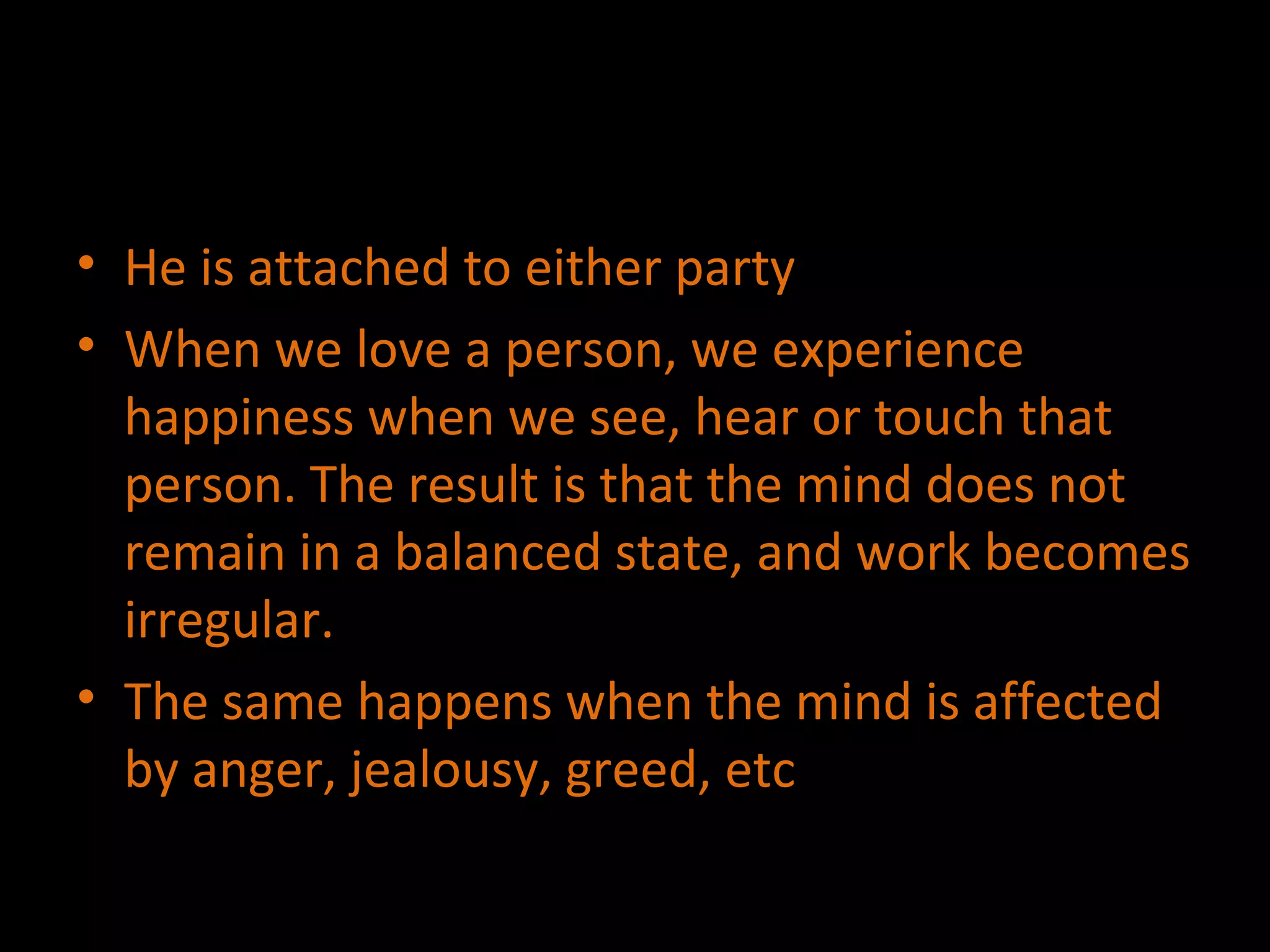 He is attached to either party When we love a person, we experience happiness when we see, hear or touch that person. The result is that the mind does not remain in a balanced state, and work becomes irregular. The same happens when the mind is affected by anger, jealousy, greed, etc 