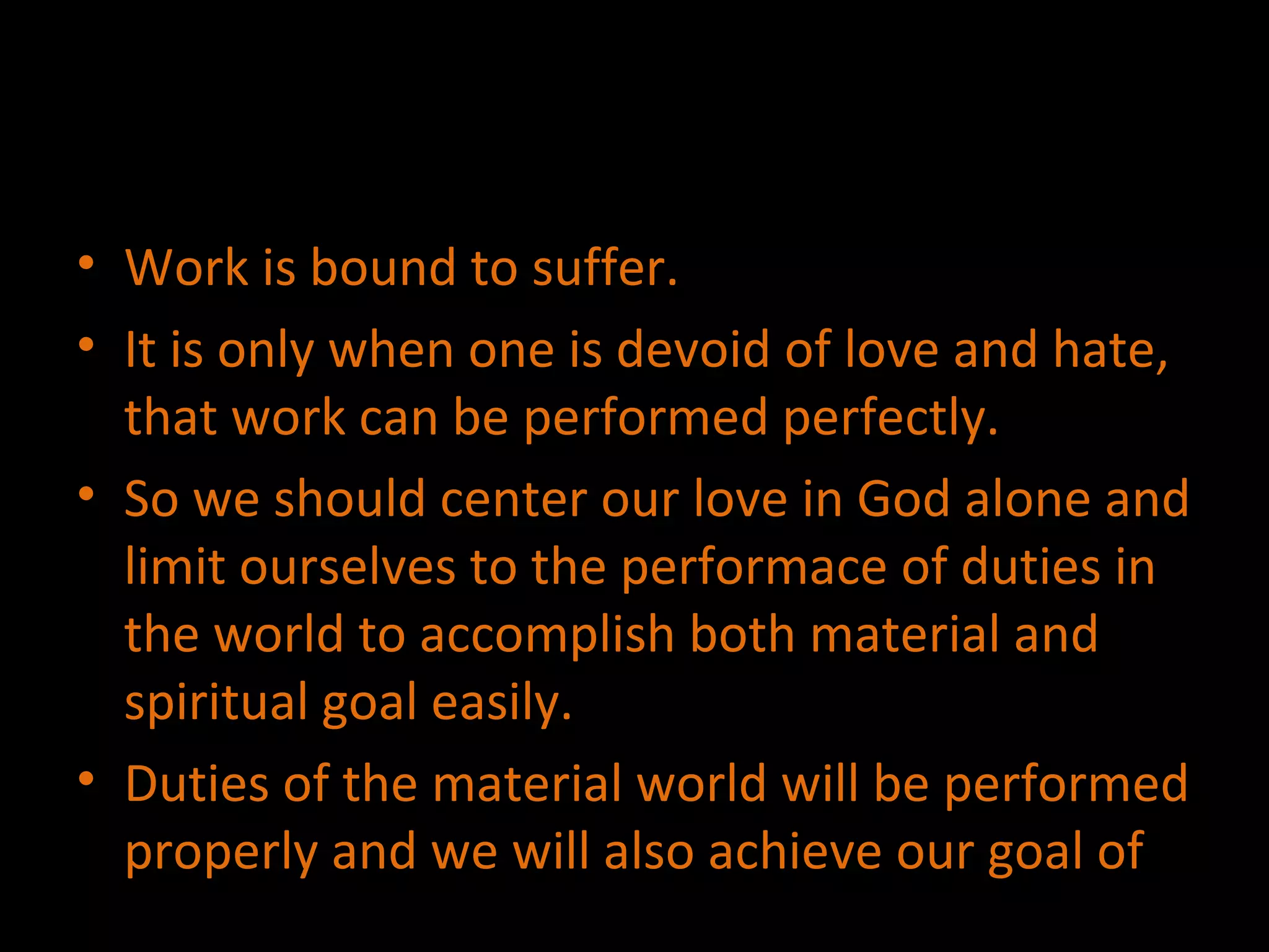 Work is bound to suffer. It is only when one is devoid of love and hate, that work can be performed perfectly. So we should center our love in God alone and limit ourselves to the performace of duties in the world to accomplish both material and spiritual goal easily.  Duties of the material world will be performed properly and we will also achieve our goal of  