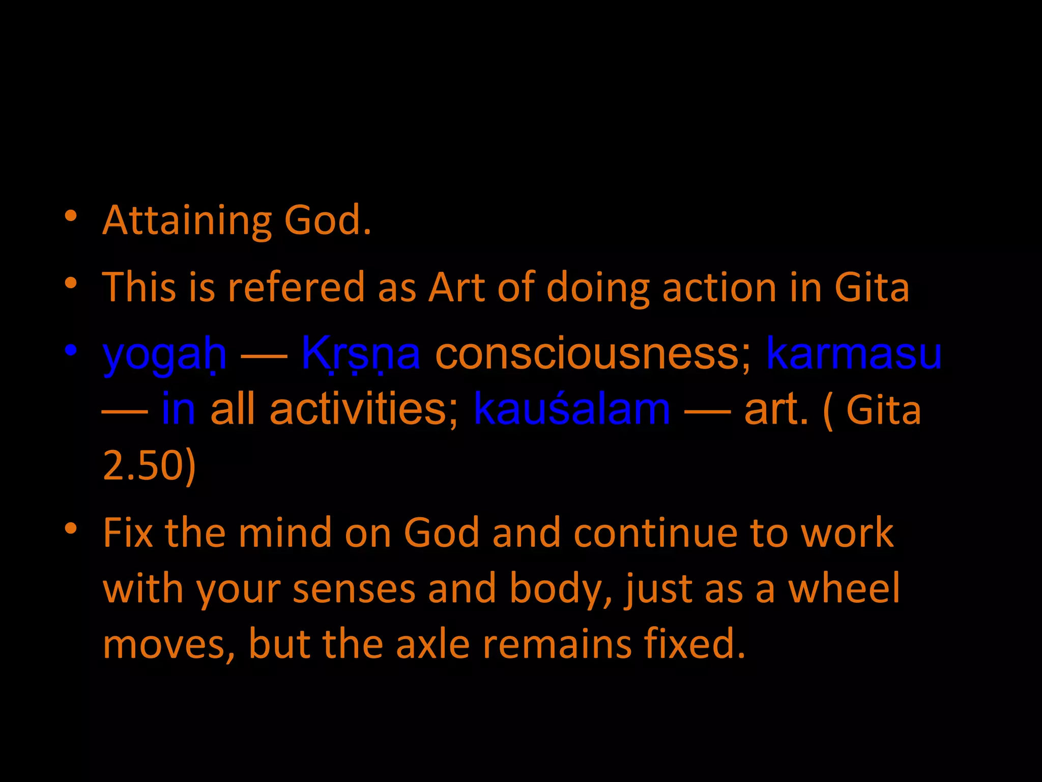 Attaining God. This is refered as Art of doing action in Gita yogaḥ  —  Kṛṣṇa  consciousness;  karmasu  —  in  all activities;  kauśalam  — art.  ( Gita 2.50) Fix the mind on God and continue to work with your senses and body, just as a wheel moves, but the axle remains fixed. 
