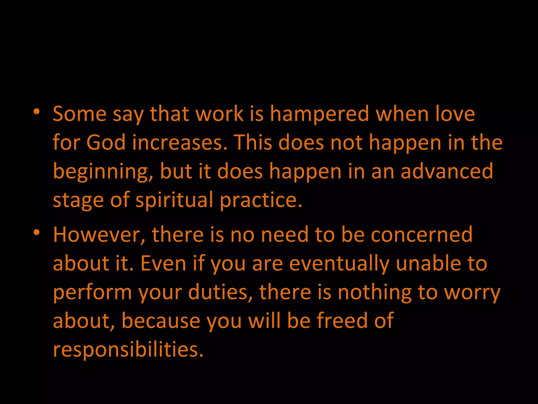 Some say that work is hampered when love for God increases. This does not happen in the beginning, but it does happen in an advanced stage of spiritual practice. However, there is no need to be concerned about it. Even if you are eventually unable to perform your duties, there is nothing to worry about, because you will be freed of responsibilities. 