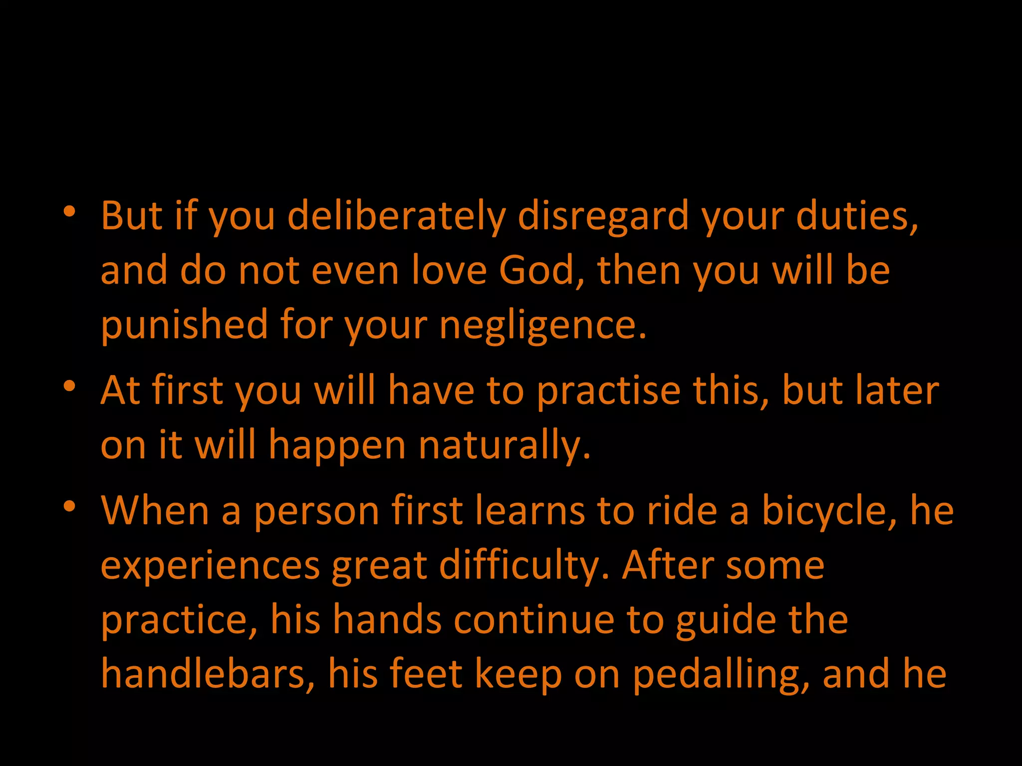 But if you deliberately disregard your duties, and do not even love God, then you will be punished for your negligence. At first you will have to practise this, but later on it will happen naturally. When a person first learns to ride a bicycle, he experiences great difficulty. After some practice, his hands continue to guide the handlebars, his feet keep on pedalling, and he 