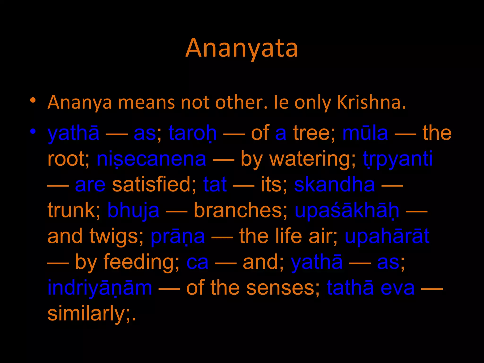 Ananyata Ananya means not other. Ie only Krishna. yathā  —  as ;  taroḥ  — of  a  tree;  mūla  — the root;  niṣecanena  — by watering;  tṛpyanti  —  are  satisfied;  tat  — its;  skandha  — trunk;  bhuja  — branches;  upaśākhāḥ  — and twigs;  prāṇa  — the life air;  upahārāt  — by feeding;  ca  — and;  yathā  —  as ;  indriyāṇām  — of the senses;  tathā   eva  — similarly;. 