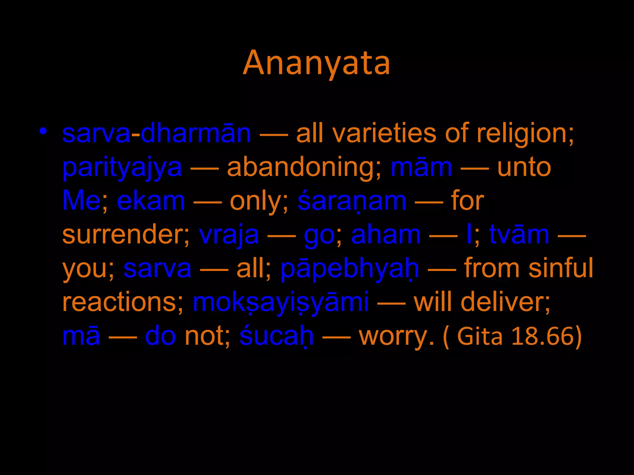 Ananyata sarva - dharmān  — all varieties of religion;  parityajya  — abandoning;  mām  — unto  Me ;  ekam  — only;  śaraṇam  — for surrender;  vraja  —  go ;  aham  —  I ;  tvām  — you;  sarva  — all;  pāpebhyaḥ  — from sinful reactions;  mokṣayiṣyāmi  — will deliver;  mā  —  do  not;  śucaḥ  — worry.  ( Gita 18.66) 