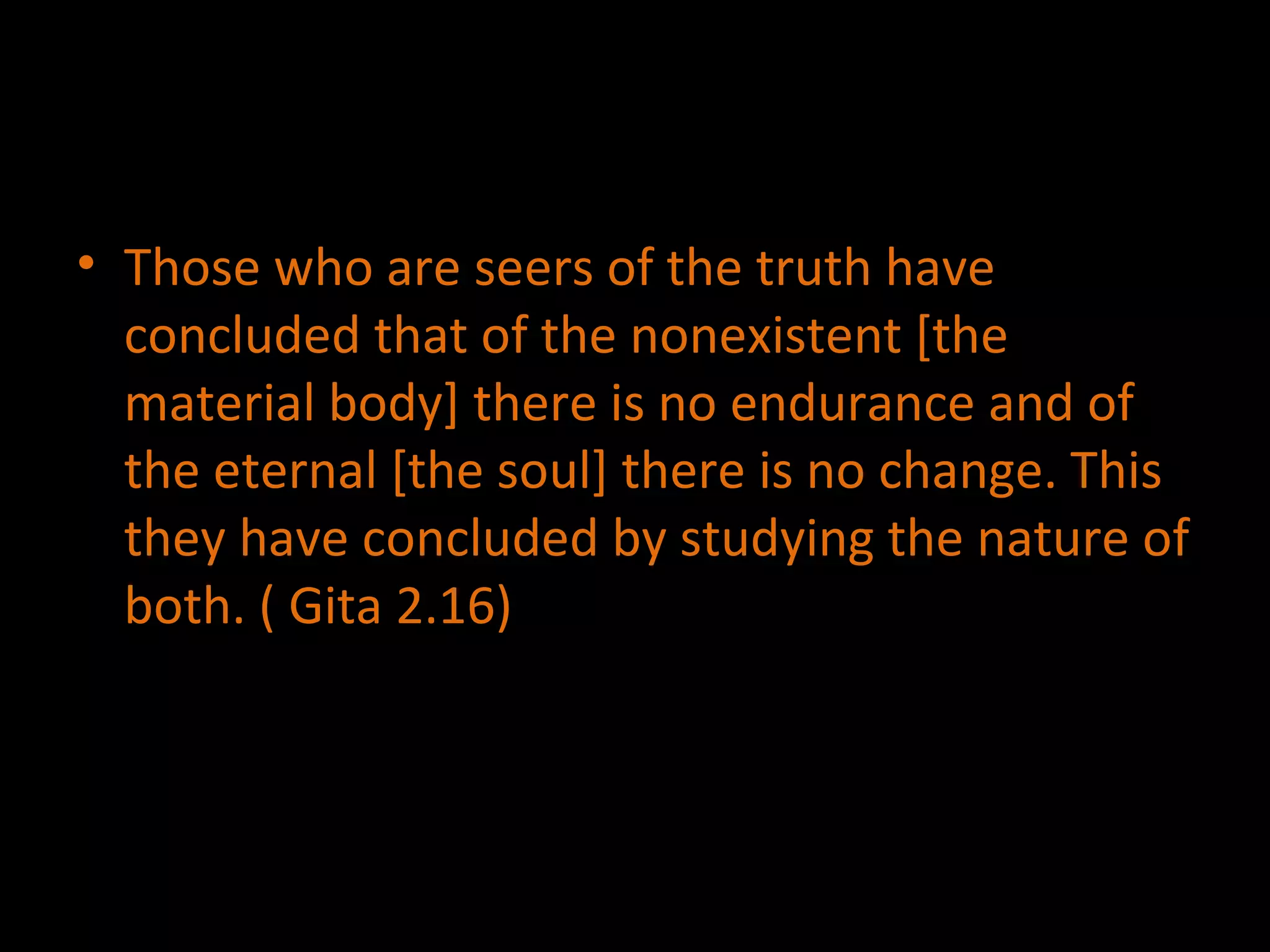 Those who are seers of the truth have concluded that of the nonexistent [the material body] there is no endurance and of the eternal [the soul] there is no change. This they have concluded by studying the nature of both. ( Gita 2.16) 