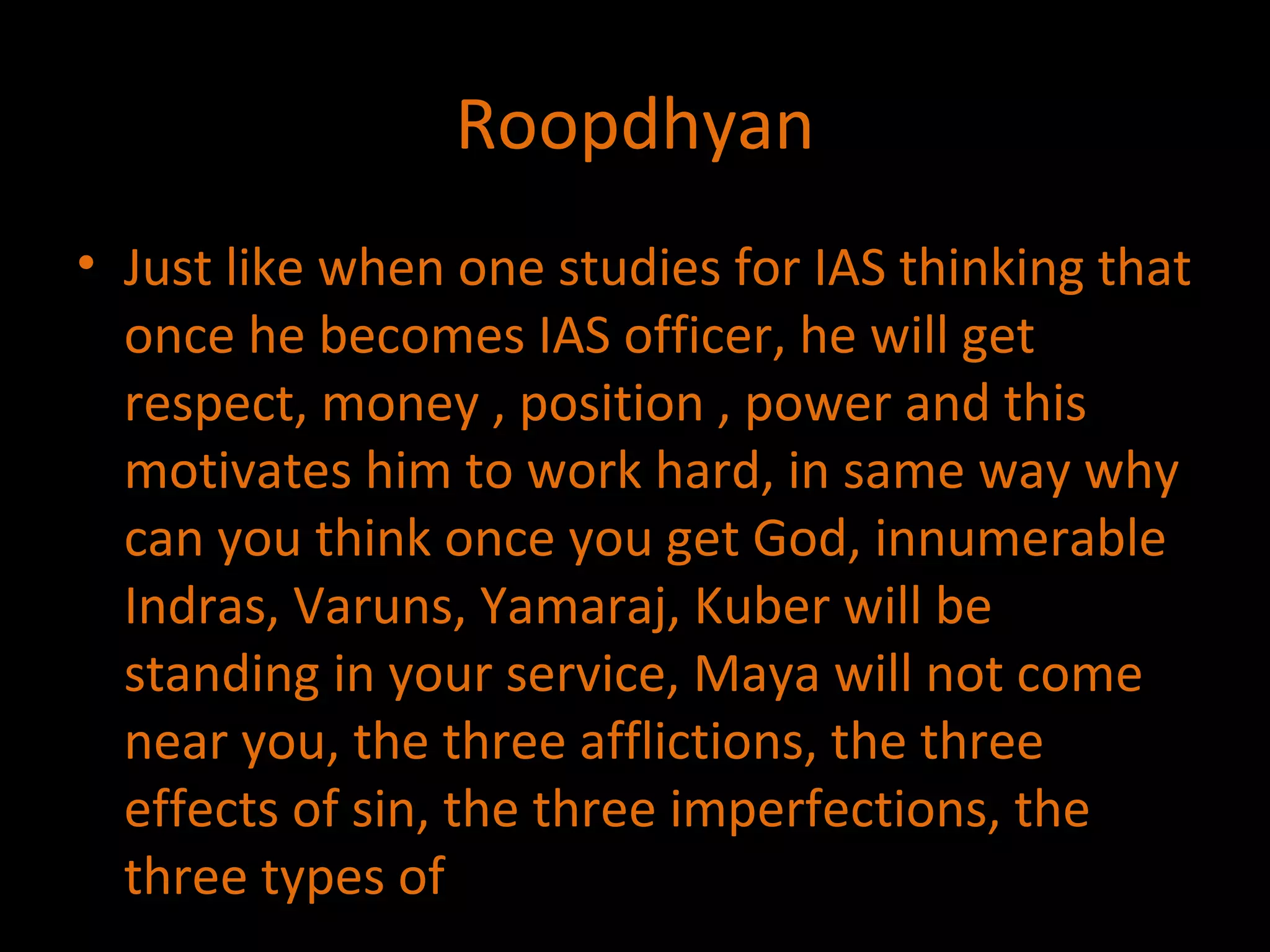 Roopdhyan Just like when one studies for IAS thinking that once he becomes IAS officer, he will get respect, money , position , power and this motivates him to work hard, in same way why can you think once you get God, innumerable Indras, Varuns, Yamaraj, Kuber will be standing in your service, Maya will not come near you, the three afflictions, the three effects of sin, the three imperfections, the three types of  