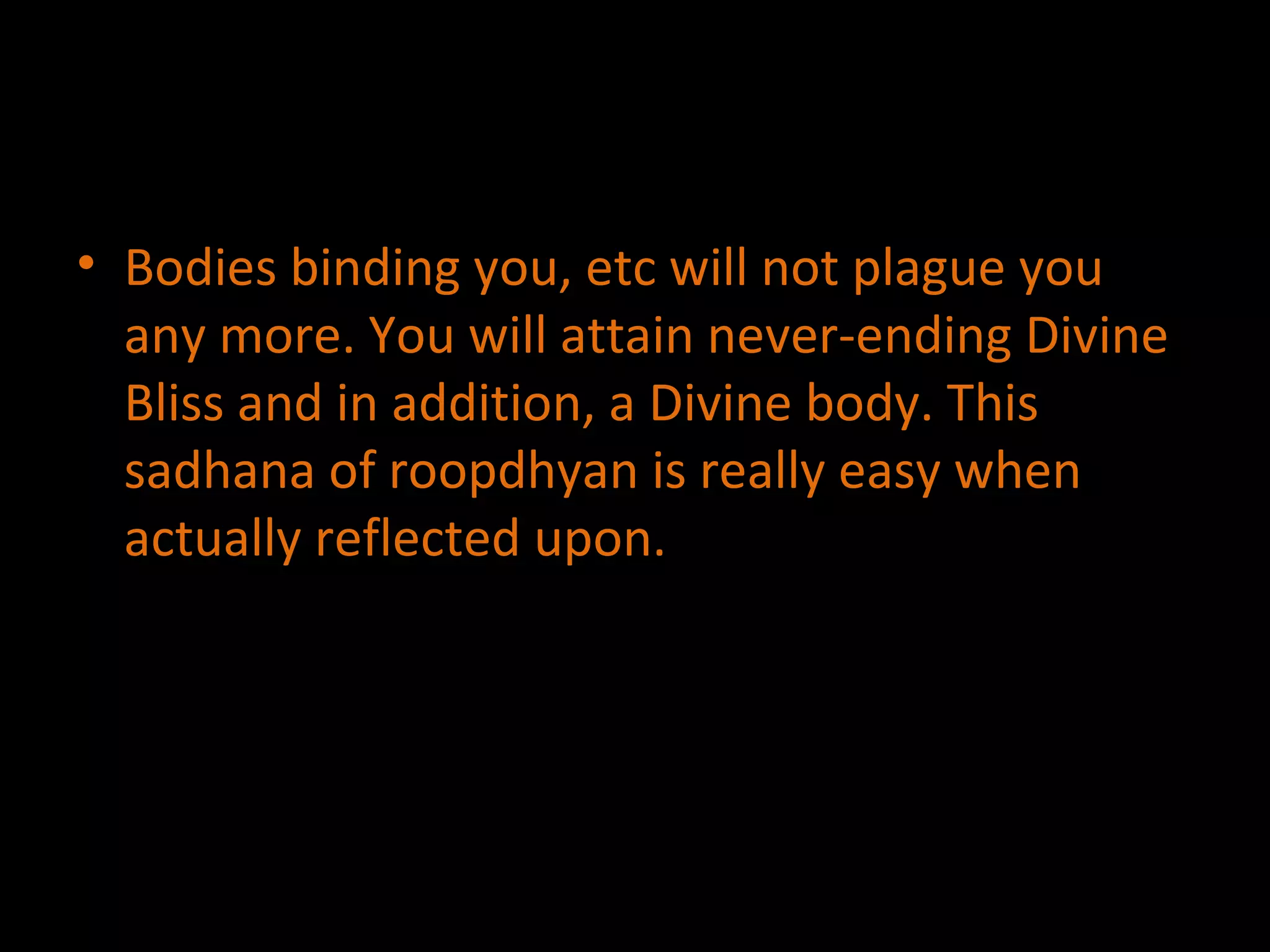 Bodies binding you, etc will not plague you any more. You will attain never-ending Divine Bliss and in addition, a Divine body. This sadhana of roopdhyan is really easy when actually reflected upon. 