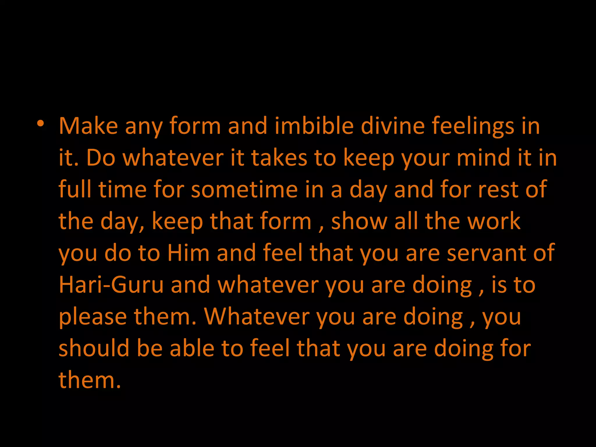 Make any form and imbible divine feelings in it. Do whatever it takes to keep your mind it in full time for sometime in a day and for rest of the day, keep that form , show all the work you do to Him and feel that you are servant of Hari-Guru and whatever you are doing , is to please them. Whatever you are doing , you should be able to feel that you are doing for them. 